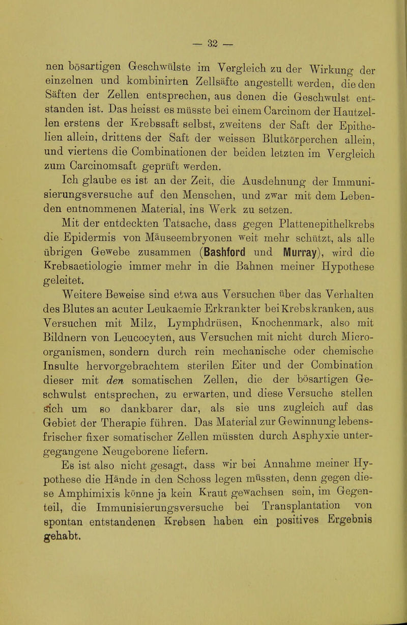 nen bösartigen Geschwülste im Vergleich zu der Wirkung der einzelnen und kombinirten Zellsäfte angestellt werden, die den Säften der Zellen entsprechen, aus denen die Geschwulst ent- standen ist. Das heisst es müsste bei einem Carcinom der Hautzel- len erstens der Krebssaft selbst, zweitens der Saft der Epithe- lien allein, drittens der Saft der weissen Blutkörperchen allein, und viertens die Combinationen der beiden letzten im Vergleich zum Carcinomsaft geprüft werden. Ich glaube es ist an der Zeit, die Ausdehnung der Immuni- sierungsversuche auf den Menschen, und zwar mit dem Leben- den entnommenen Material, ins Werk zu setzen. Mit der entdeckten Tatsache, dass gegen Plattenepithelkrebs die Epidermis von Mäuseembryonen weit mehr schützt, als alle übrigen Gewebe zusammen (Bashford und Murray), wird die Krebsaetiologie immer mehr in die Bahnen meiner Hypothese geleitet. Weitere Beweise sind etwa aus Versuchen über das Verhalten des Blutes an acuter Leukaemie Erkrankter bei Krebskranken, aus Versuchen mit Milz, Lymphdrüsen, Knochenmark, also mit Bildnern von Leucocyten, aus Versuchen mit nicht durch Micro- organismen, sondern durch rein mechanische oder chemische Insulte hervorgebrachtem sterilen Eiter und der Combination dieser mit den somatischen Zellen, die der bösartigen Ge- schwulst entsprechen, zu erwarten, und diese Versuche stellen sich um 80 dankbarer dar, als sie uns zugleich auf das Gebiet der Therapie führen. Das Material zur Gewinnung lebens- frischer fixer somatischer Zellen müssten durch Asphyxie unter- gegangene Neugeborene liefern. Es ist also nicht gesagt, dass wir bei Annahme meiner Hy- pothese die Hände in den Schoss legen müssten, denn gegen die- se Amphimixis könne ja kein Kraut gewachsen sein, im Gegen- teil, die Immunisierungsversuche bei Transplantation von spontan entstandenen Krebsen haben ein positives Ergebnis gehabt.