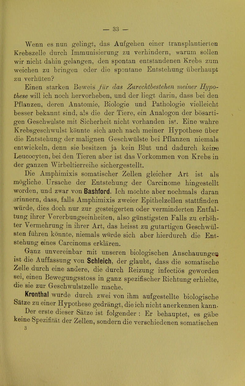 Wenn es nun gelingt, das Aufgehen einer transplantierten Krebszelle durch Immunisierung zu verhindern, warum sollen wir nicht dahin gelangen, den spontan entstandenen Krebs zum weichen zu bringen oder die spontane Entstehung überhaupt zu verhüten? Einen starken Beweis Jür das Zarechibestehen meiner Hypo- these will ich noch hervorheben, und der liegt darin, dass bei den Pflanzen, deren Anatomie, Biologie und Pathologie vielleicht besser bekannt sind, als die der Tiere, ein Analogon der bösarti- gen Geschwülste mit Sicherheit nicht vorhanden ist. Eine wahre Krebsgeschwulst könnte sich auch nach meiner Hypothese über die Entstehung der malignen Geschwülste bei Pflanzen niemals entwickeln, denn sie besitzen ja kein Blut und dadurch kein^ Leucocyten, bei den Tieren aber ist das Vorkommen von Krebs in der ganzen Wirbeltierreihe sichergestellt. Die Amphimixis somatischer Zellen gleicher Art ist als mögliche. Ursache der Entstehung der Carcinome hingestellt worden, und zwar von Bashford. Ich möchte aber nochmals daran 3rinnern, dass, falls Amphimixis zweier Epithelzellen stattfinden würde, dies doch nur zur gesteigerten oder verminderten Entfal- tung ihrer Vererbungseinheiten, also günstigsten Falls zu erhöh- ter Vermehrung in ihrer Art, das heisst zu gutartigen Geschwül- sten führen könnte, niemals würde sich aber hierdurch die Ent- stehung eines Carcinoms erklären. Ganz unvereinbar mit unseren biologischen Anschauungeu ist die Auffassung von Schleich, der glaubt, dass die somatische Zelle durch eine andere, die durch Reizung infectiös geworden sei, einen Bewegungsstoss in ganz spezifischer Richtung erhielte, die sie zur Geschwulstzelle mache. Kronthal wurde durch zwei von ihm aufgestellte biologische Sätze zu einer Hypothese gedrängt, die ich nicht anerkennen kann- _ Der erste dieser Sätze ist folgender : Er behauptet, es gäbe kerne Spezifität der Zellen, sondern die verschiedenen somatischen