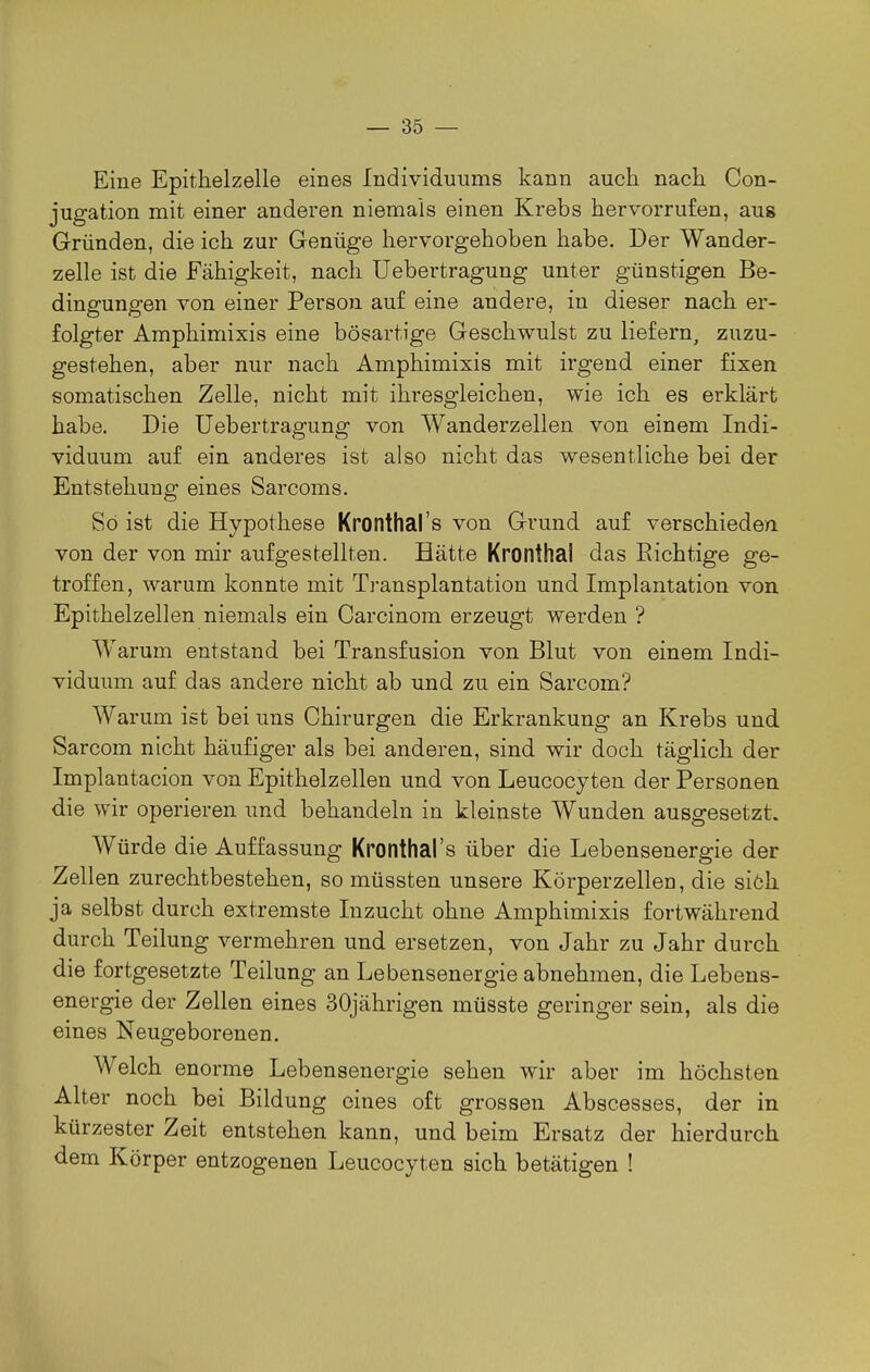 Eine Epithelzelle eines Individuums kann auch nach Con- jugation mit einer anderen niemals einen Krebs hervorrufen, aug Gründen, die ich zur Genüge hervorgehoben habe. Der Wander- zelle ist die Fähigkeit, nach Uebertragung unter günstigen Be- dingungen von einer Person auf eine andere, in dieser nach er- folgter Amphimixis eine bösartige Geschwulst zu liefern, zuzu- gestehen, aber nur nach Amphimixis mit irgend einer fixen somatischen Zelle, nicht mit ihresgleichen, wie ich es erklärt habe. Die Uebertragung von Wanderzellen von einem Indi- viduum auf ein anderes ist also nicht das wesentliche bei der Entstehung eines Sarcoms. So ist die Hypothese Kronthal's von Grund auf verschieden, von der von mir aufgestellten. Hätte Kronthal das Richtige ge- troffen, warum konnte mit Transplantation und Implantation von Epithelzellen niemals ein Carcinom erzeugt werden ? Warum entstand bei Transfusion von Blut von einem Indi- viduum auf das andere nicht ab und zu ein Sarcom? Warum ist bei uns Chirurgen die Erkrankung an Krebs und Sarcom nicht häufiger als bei anderen, sind wir doch täglich der Implantacion von Epithelzellen und von Leucocyten der Personen die wir operieren und behandeln in kleinste Wunden ausgesetzt. Würde die Auffassung Kronthal's über die Lebensenergie der Zellen zurechtbestehen, so müssten unsere Körperzellen, die siöh ja selbst durch extremste Inzucht ohne Amphimixis fortwährend durch Teilung vermehren und ersetzen, von Jahr zu Jahr durch die fortgesetzte Teilung an Lebensenergie abnehmen, die Lebens- energie der Zellen eines 30jährigen müsste geringer sein, als die eines Neugeborenen. Welch enorme Lebensenergie sehen wir aber im höchsten Alter noch bei Bildung eines oft grossen Abscesses, der in kürzester Zeit entstehen kann, und beim Ersatz der hierdurch dem Körper entzogenen Leucocyten sich betätigen !