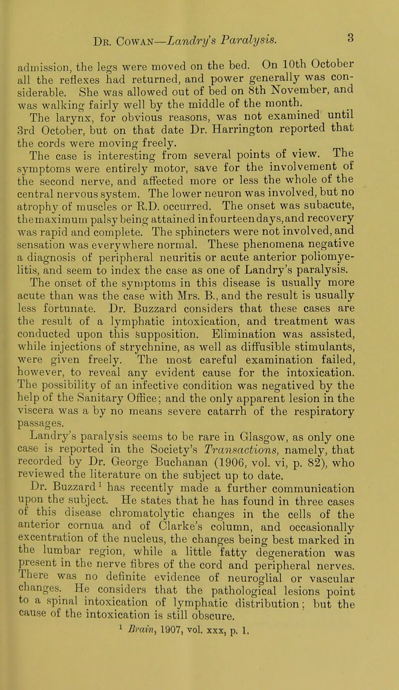 admission, the legs were moved on the bed. On 10th October all the reflexes had returned, and power generally was con- siderable. She was allowed out of bed on 8th November, and was walking fairly well by the middle of the month. The larynx, for obvious reasons, was not examined until 3rd October, but on that date Dr. Harrington reported that the cords were moving freely. The case is interesting from several points of view. The symptoms were entirely motor, save for the involvement of the second nerve, and affected more or less the whole of the central nervous system. The lower neuron was involved, but no atrophy of muscles or RD. occurred. The onset was subacute, the maximum palsy being attained in fourteen days, and recovery was rapid and complete. The sphincters were not involved, and sensation was everywhere normal. These phenomena negative a diagnosis of peripheral neuritis or acute anterior poliomye- litis, and seem to index the case as one of Landry's paralysis. The onset of the symptoms in this disease is usually more acute than was the case with Mrs. R, and the result is usually less fortunate. Dr. Buzzard considers that these cases are the result of a lymphatic intoxication, and treatment was conducted upon this supposition. Elimination was assisted, while injections of strychnine, as well as diffusible stimulants, were given freely. The most careful examination failed, however, to reveal any evident cause for the intoxication. The possibility of an infective condition was negatived by the help of the Sanitary Office; and the only apparent lesion in the viscera was a by no means severe catarrh of the respiratory passages. Landry's paralysis seems to be rare in Glasgow, as only one case is reported in the Society's Transactions, namely, that recorded by Dr. George Buchanan (1906, vol. vi, p. 82), who reviewed the literature on the subject up to date. Dr. Buzzard1 has recently made a further communication upon the subject. He states that he has found in three cases of this disease chromatolytic changes in the cells of the anterior cornua and of Clarke's column, and occasionally excentration of the nucleus, the changes being best marked in the lumbar region, while a little fatty degeneration was present in the nerve fibres of the cord and peripheral nerves. There was no definite evidence of neuroglial or vascular changes. He considers that the pathological lesions point to a spinal intoxication of lymphatic distribution; but the cause of the intoxication is still obscure. 1 Brain, 1907, vol. xxx, p. 1.