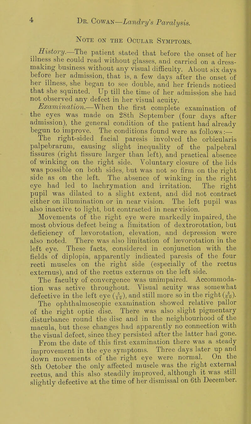 Note on the Ocular Symptoms. history.—The patient stated that before the onset of her illness she could read without glasses, and carried on a dress- making business without any visual difficulty. About six clays before her admission, that is, a few days after the onset of her illness, she began to see double, and her friends noticed that she squinted. Up till the time of her admission she had not observed any defect in her visual acuity. Examination.—When the first complete examination of the eyes was made on 28th September (four days after admission), the general condition of the patient had already begun to improve. The conditions found were as follows :— The right-sided facial paresis involved the orbicularis palpebrarum, causing slight inequality of the palpebral fissures (right fissure larger than left), and practical absence of winking on the right side. Voluntary closure of the lids was possible on both sides, but was not so firm on the right side as on the left. The absence of winking in the right eye had led to lachrymation and irritation. The right pupil was dilated to a slight extent, and did not contract either on illumination or in near vision. The left pupil was also inactive to light, but contracted in near vision. Movements of the right eye were markedly impaired, the most obvious defect being a limitation of dextrorotation, but deficiency of Isevorotation, elevation, and depression were also noted. There was also limitation of lsevorotation in the left eye. These facts, considered in conjunction with the fields of diplopia, apparently indicated paresis of the four recti muscles on the right side (especially of the rectus externus), and of the rectus externus on the left side. The faculty of convergence was unimpaired. Accommoda- tion was active throughout. Visual acuity was somewhat defective in the left eye (jV), and still more so in the rights). The ophthalmoscopic examination showed relative pallor of the right optic disc. There was also slight pigmentary disturbance round the disc and in the neighbourhood of the macula, but these changes had apparently no connection with the visual defect, since they persisted after the latter had gone. From the date of this first examination there was a steady improvement in the eye symptoms. Three days later up and down movements of the right eye were normal. On the 8th October the only affected muscle was the right external rectus, and this also steadily improved, although it was stdl slightly defective at the time of her dismissal on 6th December.