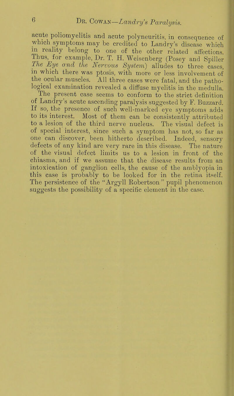 (1 acute poliomyelitis and acute polyneuritis, in consequence of which symptoms may be credited to Landry's disease which in reality belong to one of the other related affections. Thus, for example, Dr. T. H. Weisenberg (Posey and Spiller The Eye and the Nervous System) alludes to three cases, in which there was ptosis, with more or less involvement of the ocular muscles. All three cases were fatal, and the patho- logical examination revealed a diffuse myelitis in the medulla. The present case seems to conform to the strict definition of Landry's acute ascending paralysis suggested by F. Buzzard. If so, the presence of such well-marked eye symptoms adds to its interest. Most of them can be consistently attributed to a lesion of the third nerve nucleus. The visual defect is of special interest, since such a symptom has not, so far as one can discover, been hitherto described. Indeed, sensory defects of any kind are very rare in this disease. The nature of the visual defect limits us to a lesion in front of the chiasma, and if we assume that the disease results from an intoxication of ganglion cells, the cause of the amblyopia in this case is probably to be looked for in the retina itself. The persistence of the Argyll Robertson  pupil phenomenon suggests the possibility of a specific element in the case.