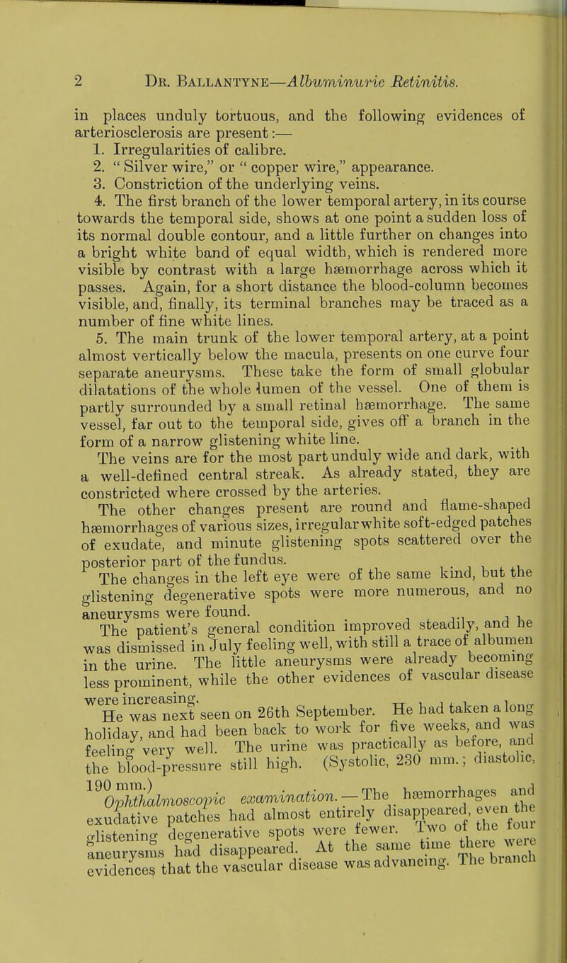in places unduly tortuous, and the following evidences of arteriosclerosis are present:— 1. Irregularities of calibre. 2.  Silver wire, or  copper wire, appearance. 3. Constriction of the underlying veins. 4. The first branch of the lower temporal artery, in its course towards the temporal side, shows at one point a sudden loss of its normal double contour, and a little further on changes into a bright white band of equal width, which is rendered more visible by contrast with a large haemorrhage across which it passes. Again, for a short distance the blood-column becomes visible, and, finally, its terminal branches may be traced as a number of fine white lines. 5. The main trunk of the lower temporal artery, at a point almost vertically below the macula, presents on one curve four separate aneurysms. These take the form of small globular dilatations of the whole lumen of the vessel. One of them is partly surrounded by a small retinal haemorrhage. The same vessel, far out to the temporal side, gives off a branch in the form of a narrow glistening white line. The veins are for the most part unduly wide and dark, with a well-defined central streak. As already stated, they are constricted where crossed by the arteries. The other changes present are round and flame-shaped haemorrhages of various sizes, irregularwhite soft-edged patches of exudate, and minute glistening spots scattered over the posterior part of the fundus. > The changes in the left eye were of the same kind, but the glistening degenerative spots were more numerous, and no aneurysms were found. The patient's general condition improved steadily, and lie was dismissed in July feeling well, with still a trace of albumen in the urine. The little aneurysms were already becoming less prominent, while the other evidences of vascular disease were increasing. , , He was next seen on 26th September. He had taken a long holiday, and had been back to work for five weeks, and was feelinff very well. The urine was practically as before and the bfood-pressure still high. (Systolic, 230 mm.; diastolic, ^IpwLlmoscopic examination -The hemorrhages» and exudative patches had almost entirely disappeared, even o-listenin^ degenerative spots were tewer. Iwo ot the torn aneurysms had disappeared. At the same time there wen evfSTthat the vascular disease was advancing. The branch