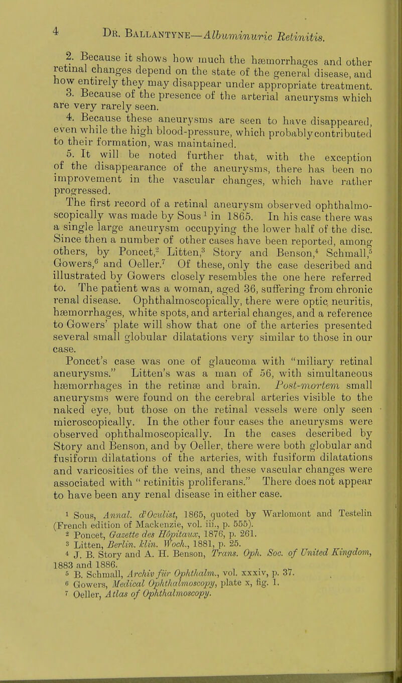 2. Because it shows how much the haemorrhages and other retinal changes depend on the state of the general disease, and how entirely they may disappear under appropriate treatment. 3. Because of the presence of the arterial aneurysms which are very rarely seen. 4. Because these aneurysms are seen to have disappeared, even while the high blood-pressure, which probably-contributed to their formation, was maintained. 5. It will be noted further that, with the exception of the disappearance of the aneurysms, there has been no improvement in the vascular changes, which have rather progressed. The first record of a retinal aneurysm observed ophthalmo- scopically was made by Sous1 in 1865. In his case there was a single large aneurysm occupying the lower half of the disc. Since then a number of other cases have been reported, among others, by Poncet,2 Litten,3 Story and Benson,4 Schmall,5 Gowers,6 and Oeller.7 Of these, only the case described and illustrated by Gowers closely resembles the one here referred to. The patient was a woman, aged 36, suffering from chronic renal disease. Ophthalmoscopically, there were optic, neuritis, haemorrhages, white spots, and arterial changes, and a reference to Gowers' plate will show that one of the arteries presented several small globular dilatations very similar to those in our case. Poncet's case was one of glaucoma with miliary retinal aneurysms. Litten's was a man of 56, with simultaneous haemorrhages in the retinae and brain. Post-mortem small aneurysms were found on the cerebral arteries visible to the naked eye, but those on the retinal vessels were only seen microscopically. In the other four cases the aneurysms were observed ophthalmoscopically. In the cases described by Story and Benson, and by Oeller, there were both globular and fusiform dilatations of the arteries, with fusiform dilatations and varicosities of the veins, and these vascular changes were associated with  retinitis proliferans. There does not appear to have been any renal disease in either case. 1 Sous, Annul, d'Oculist, 1865, quoted by Warlomont and Testelin (French edition of Mackenzie, vol. iii., p. 555). 2 Poncet, Gazette des Hdpitaxix, 1876, p. 261. 3 Litten, Berlin. Bin. Woch., 1881, p. 25. * J. B. Story and A. H. Benson, Trans. Oph. Soc. of United Kingdom, 1883 and 1886. 5 B. Schmall, Archiv fur Ophthalm., vol. xxxiv, p. 37. « Gowers, Medical Ophthalmoscopy, plate x, fig. I. 1 Oeller, Atlas of Ophthalmoscopy.