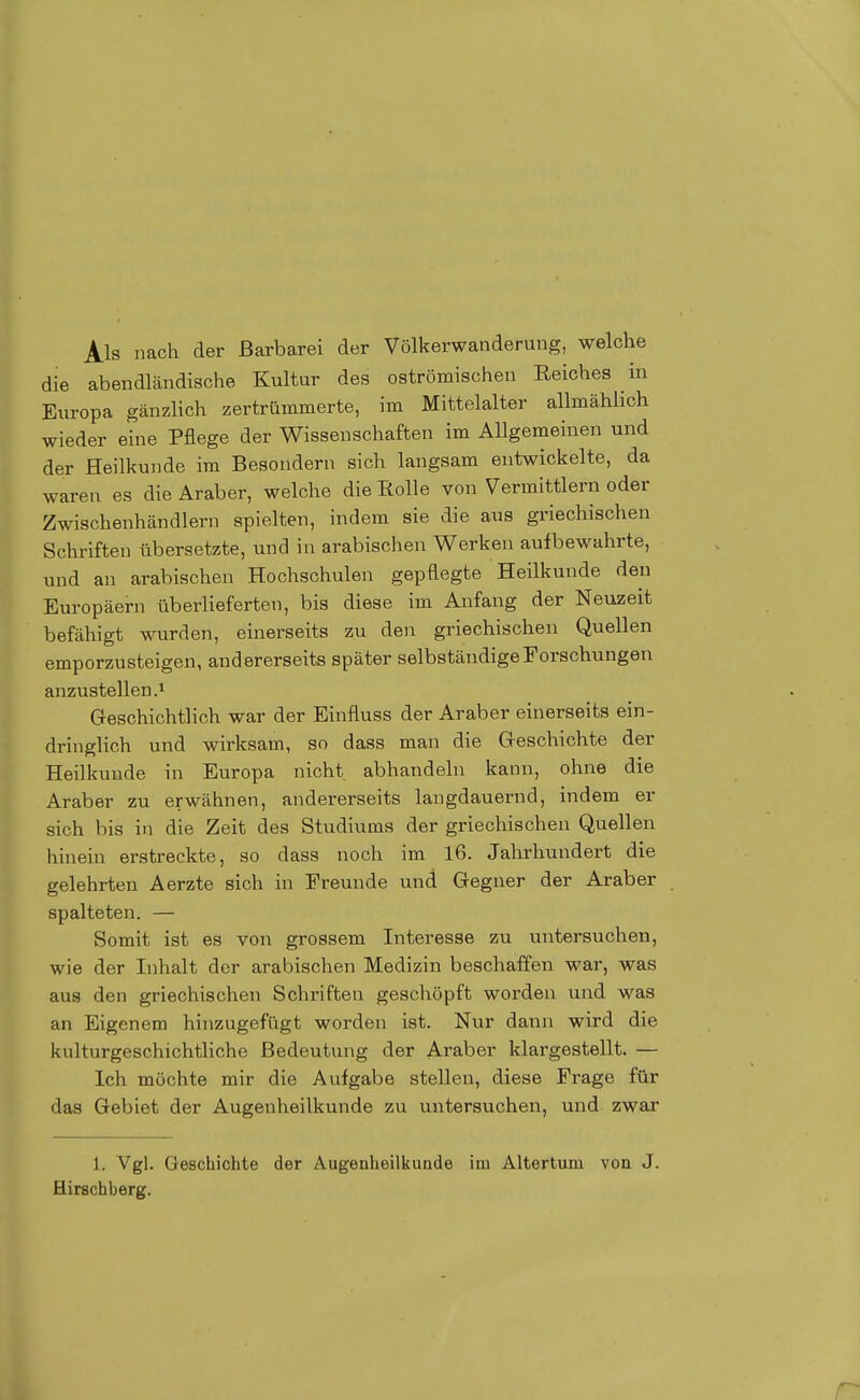 Als nach der Barbarei der Völkerwanderung, welche die abendländische Kultur des oströmischen Eeiches in Europa gänzlich zertrümmerte, im Mittelalter allmählich wieder eine Pflege der Wissenschaften im Allgemeinen und der Heilkunde im Besondern sich langsam entwickelte, da waren es die Araber, welche die Rolle von Vermittlern oder Zwischenhändlern spielten, indem sie die aus griechischen Schriften übersetzte, und in arabischen Werken aufbewahrte, und an arabischen Hochschulen gepflegte Heilkunde den Europäern überlieferten, bis diese im Anfang der Neuzeit befähigt wurden, einerseits zu den griechischen Quellen emporzusteigen, andererseits später selbständige Forschungen anzustellen.! Geschichtlich war der Einfluss der Araber einerseits ein- dringlich und wirksam, so dass man die Geschichte der Heilkunde in Europa nicht abhandeln kann, ohne die Araber zu erwähnen, andererseits langdauernd, indem er sich bis in die Zeit des Studiums der griechischen Quellen hinein erstreckte, so dass noch im 16. Jahrhundert die gelehrten Aerzte sich in Freunde und Gegner der Araber spalteten. — Somit ist es von grossem Interesse zu untersuchen, wie der Inhalt der arabischen Medizin beschaffen war, was aus den griechischen Schriften geschöpft worden und was an Eigenem hinzugefügt worden ist. Nur dann wird die kulturgeschichtliche Bedeutung der Araber klargestellt. — Ich möchte mir die Aufgabe stellen, diese Frage für das Gebiet der Augenheilkunde zu untersuchen, und zwar 1. Vgl. Geschichte der Augenheilkunde im Altertum vou J. flirschberg.