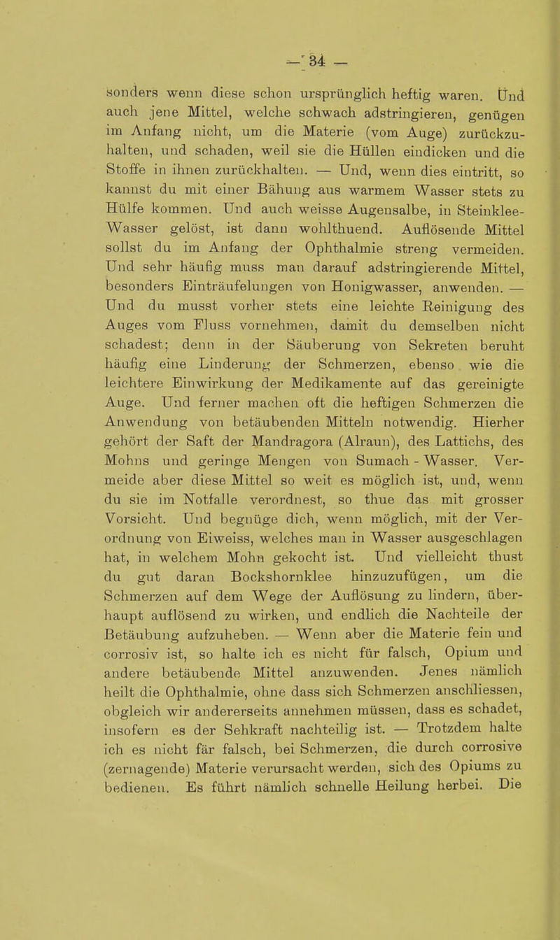 —'34 — sonders wenn diese schon ursprünglich heftig waren. Und auch jene Mittel, welche schwach adstringieren, genügen im Anfang nicht, um die Materie (vom Auge) zurückzu- halten, und schaden, weil sie die Hüllen eindicken und die Stoffe in ihnen zurückhalten. — Und, wenn dies eintritt, so kannst du mit einer Bähung aus warmem Wasser stets zu Hülfe kommen. Und auch weisse Augensalbe, in Stehiklee- Wasser gelöst, ist dann wohlthuend. Auflösende Mittel sollst du im Anfang der Ophthalmie streng vermeiden. Und sehr häufig muss man darauf adstringierende Mittel, besonders Einträufelungen von Honigwasser, anwenden. — Und du musst vorher stets eine leichte Reinigung des Auges vom Fluss vornehmen, damit du demselben nicht schadest; denn in der Säuberung von Sekreten beruht häufig eine Linderung der Schmerzen, ebenso wie die leichtere Einwirkung der Medikamente auf das gereinigte Auge. Und ferner machen oft die heftigen Schmerzen die Anwendung von betäubenden Mitteln notwendig. Hierher gehört der Saft der Mandragora (Alraun), des Lattichs, des Mohns und geringe Mengen von Sumach - Wasser. Ver- meide aber diese Mittel so weit es möglich ist, und, wenn du sie im Notfalle verordnest, so thue das mit grosser Vorsicht. Und begnüge dich, wenn möglich, mit der Ver- ordnung von Eiweiss, welches man in Wasser ausgeschlagen hat, in welchem Mohn gekocht ist. Und vielleicht thust du gut daran Bockshornklee hinzuzufügen, um die Schmerzen auf dem Wege der Auflösung zu lindern, über- haupt auflösend zu wirken, und endlich die Nachteile der Betäubung aufzuheben. — Wenn aber die Materie fein und corrosiv ist, so halte ich es nicht für falsch, Opium und andere betäubende Mittel anzuwenden. Jenes nämlich heilt die Ophthalmie, ohne dass sich Schmerzen anschliessen, obgleich wir andererseits annehmen müssen, dass es schadet, insofern es der Sehkraft nachteilig ist. — Trotzdem halte ich es nicht fär falsch, bei Schmerzen, die durch corrosive (zernagende) Materie verursacht werden, sich des Opiums zu bedienen. Es führt nämlich schnelle Heilung herbei. Die