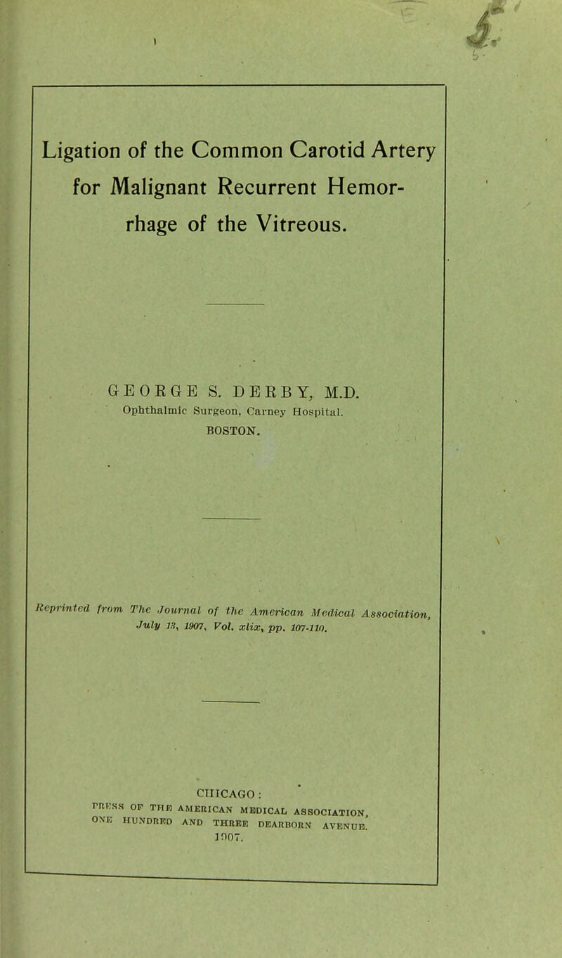 » Ligation of the Common Carotid Artery for Malignant Recurrent Hemor- rhage of the Vitreous. GEORGE S. DERBY, M.D. Ophthalmic Surgeon, Carney Hospital. BOSTON. /■'printed from The Journal of the American Medical Association, July 13, 1907, Vol. xlix, pp. 107-110. CHICAGO: PRESS OF THE AMERICAN MEDICAL ASSOCIATION ONE HUNDRED AND THREE DEARBORN AVENUe! 3007.