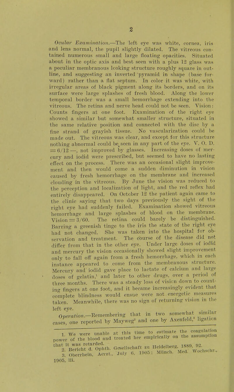 Ocular Examination,—The left eye was white, cornea, iris and lens normal, the pupil slightly dilated. The vitreous con- tained numerous small and large floating opacities. Situated about in the optic axis and best seen with a plus 12 glass was a peculiar membranous looking structure roughly square in out- line, and suggesting an inverted'pyramid in shape (base for- ward) rather than a flat septum. In color it was white, with irregular areas of black pigment along its borders, and on its surface were large splashes of fresh blood. Along the lower temporal border was a small hemorrhage extending into the vitreous. The retina and nerve head could not be seen. Vision: Counts fingers at one foot. Examination of the right eye showed a similar but somewhat smaller structure, situated in the same relative position and connected with the disc by a fine strand of grayish tissue. No vascularization could be made out. The vitreous was clear, and except for this structure nothing abnormal could betseen in any part of the eye. V. 0. D. — 6/12—, not improved by glasses. Increasing doses of mer- cury and iodid were prescribed, but seemed to have no lasting effect on the process. There was an occasional slight improve- ment and then would come a sudden diminution in vision caused by fresh hemorrhage on the membrane and increased clouding in the vitreous. By June the vision was reduced to the perception and localization of light, and the red reflex had entirely disappeared. On October 12 the patient again came to the clinic saying that two days previously the sight of the right eye had suddenly failed. Examination showed vitreous hemorrhage and large splashes of blood on the membrane. Vision = 3/00. The retina could barely be distinguished. Barring a greenish tinge to the iris the state of the right eye had not changed. She was taken into the hospital for ob- servation and treatment. The course of the disease did not differ from that in the other eye. Under large doses of iodid and mercury the vision occasionally showed slight improvement only to fall' off again from a fresh hemorrhage, which in each instance appeared to come from the membranous structure. Mercury and iodid gave place to lactate of calcium and large doses of oelatin,1 and later to other drugs, over a period of three months. There was a steady loss of visicn down to count- ing fingers at one foot, and it became increasingly evident that complete blindness would ensue were not. energetic measures taken. Meanwhile, there was no sign of returning vision in the left eye. Operatton.-Reniembering that in two somewhat similar cases, one reported by Mayweg3 and one by Axenfeld,' ligation 1 We were unable at this time to estimate the coagulation power of the blood and treated her empirically on the assumption n^r^Tophth. Gesellschaft zu Heidelberg 1889, 92 ., oberrhein, Aerzt., July 0, 1905; Munch. Med. Wocnscnr., 1905, lii.