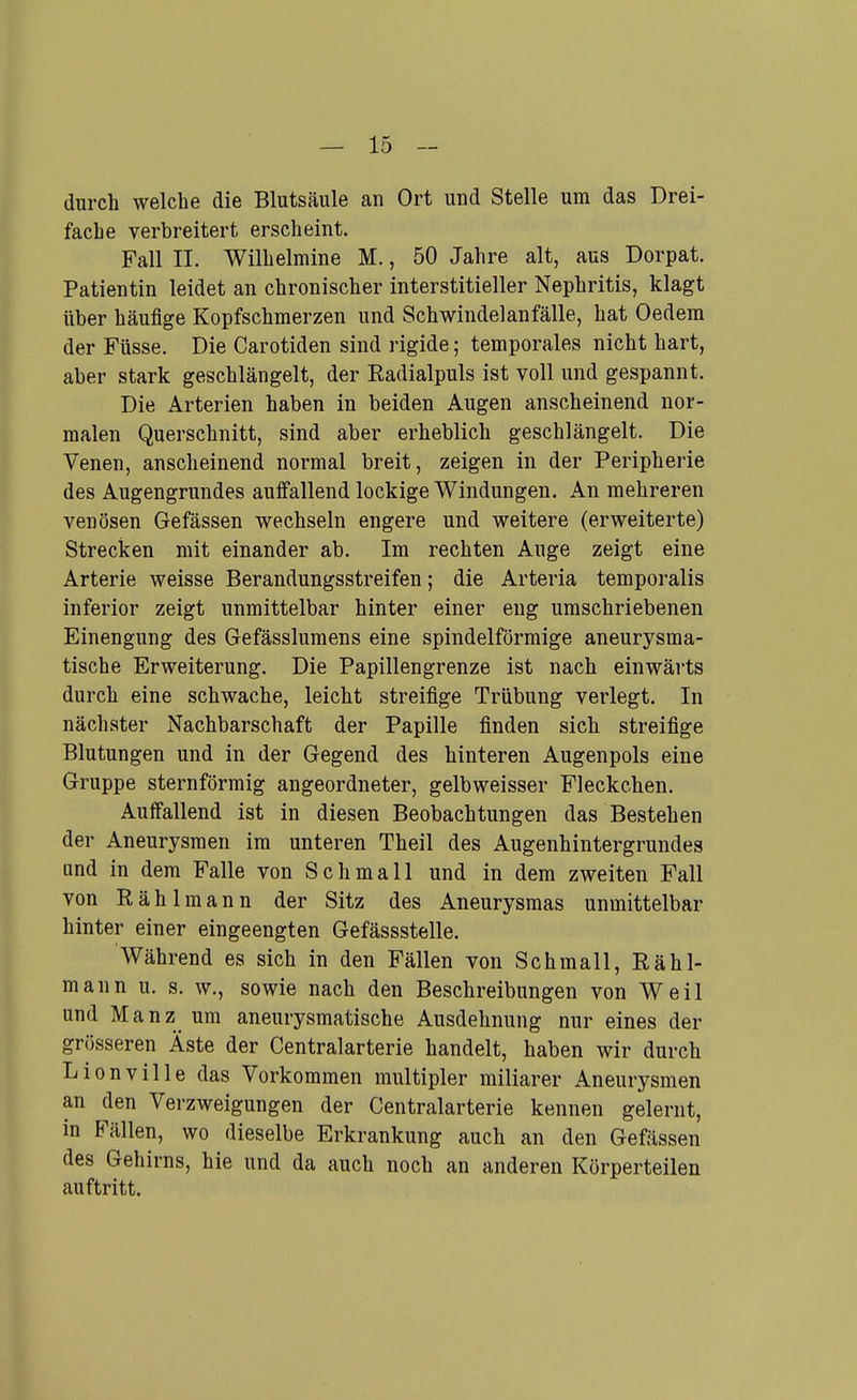 durch welche die Blutsäule an Ort und Stelle um das Drei- fache verbreitert erscheint. Fall IL Wilhelmine M., 50 Jahre alt, aus Dorpat. Patientin leidet an chronischer interstitieller Nephritis, klagt über häufige Kopfschmerzen und Schwindelanfälle, hat Oedem der Füsse. Die Carotiden sind rigide; temporales nicht hart, aber stark geschlängelt, der Radialpuls ist voll und gespannt. Die Arterien haben in beiden Augen anscheinend nor- malen Querschnitt, sind aber erheblich geschlängelt. Die Venen, anscheinend normal breit, zeigen in der Peripherie des Augengrundes auffallend lockige Windungen. An mehreren venösen Gefässen wechseln engere und weitere (erweiterte) Strecken mit einander ab. Im rechten Auge zeigt eine Arterie weisse Berandungsstreifen; die Arteria temporalis inferior zeigt unmittelbar hinter einer eng umschriebenen Einengung des Gefässlumens eine spindelförmige aneurysma- tische Erweiterung. Die Papillengrenze ist nach einwärts durch eine schwache, leicht streifige Trübung verlegt. In nächster Nachbarschaft der Papille finden sich streifige Blutungen und in der Gegend des hinteren Augenpols eine Gruppe sternförmig angeordneter, gelbweisser Fleckchen. Auffallend ist in diesen Beobachtungen das Bestehen der Aneurysmen im unteren Theil des Augenhintergrundes lind in dem Falle von Schmall und in dem zweiten Fall von Rählmann der Sitz des Aneurysmas unmittelbar hinter einer eingeengten Gefässstelle. Während es sich in den Fällen von Schmall, Rähl- mann u. s. w., sowie nach den Beschreibungen von Weil und Manz um aneurysmatische Ausdehnung nur eines der grösseren Äste der Centraiarterie handelt, haben wir durch Lionville das Vorkommen multipler miliarer Aneurysmen an den Verzweigungen der Centraiarterie kennen gelernt, in Fällen, wo dieselbe Erkrankung auch an den Gefässen des Gehirns, hie und da auch noch an anderen Körperteilen auftritt.