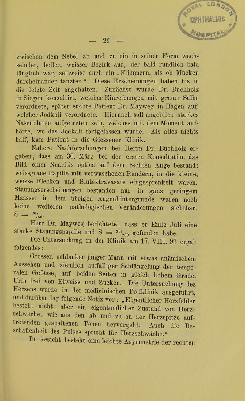 LOi — 21 — zwischen dem Nebel ab und zu ein in seiner Form wech- selnder, heller, weisser Bezirk auf, der bald rundlich bald länglich war, zeitweise auch ein „Flimmern, als ob Mücken durcheinander tanzten. Diese Erscheinungen haben bis in die letzte Zeit angehalten. Zunächst wurde Dr. Buchholz in Siegen konsultirt, welcher Einreibungen mit grauer Salbe verordnete, später suchte Patient Dr. Mayweg in Hagen auf, welcher Jodkali verordnete. Hiernach soll angeblich starkes Nasenbluten aufgetreten sein, welches mit dem Moment auf- hörte, wo das Jodkali fortgelassen wurde. Als alles nichts half, kam Patient in die Giessener Klinik. Nähere Nachforschungen bei Herrn Dr. Buchholz er- gaben, dass am 30. März bei der ersten Konsultation das Bild einer Neuritis optica auf dem rechten Auge bestand: weissgraue Papille mit verwaschenen Eändern, in die kleine, weisse Flecken und Blutextravasate eingesprenkelt waren. Stauungserscheinungen bestanden nur in ganz geringem Maasse; in dem übrigen Augenhintergrunde waren noch keine weiteren pathologischen Veränderungen sichtbar. S = 20/ ^ /so- Herr Dr. Mayweg berichtete, dass er Ende Juli eine starke Stauungspapille und S = 20/^^^ gefunden habe. Die Untersuchung in der Klinik am 17. VIII. 97 ergab folgendes: Grosser, schlanker junger Mann mit etwas anämischem Aussehen und ziemlich auffälliger Schlängelung der tempo- ralen Gefässe, auf beiden Seiten in gleich hohem Grade. Urin frei von Eiweiss und Zucker. Die Untersuchung des Herzens wurde in der medicinischen Poliklinik ausgeführt, und darüber lag folgende Notiz vor : „Eigentlicher Herzfehler besteht nicht, aber ein eigentümlicher Zustand von Herz- schwäche, wie aus den ab und zu an der Herzspitze auf- tretenden gespaltenen Tönen hervorgeht. Auch die Be- schaffenheit des Pulses spricht für Herzschwäche.« Im Gesicht besteht eine leichte Asymmetrie der rechten