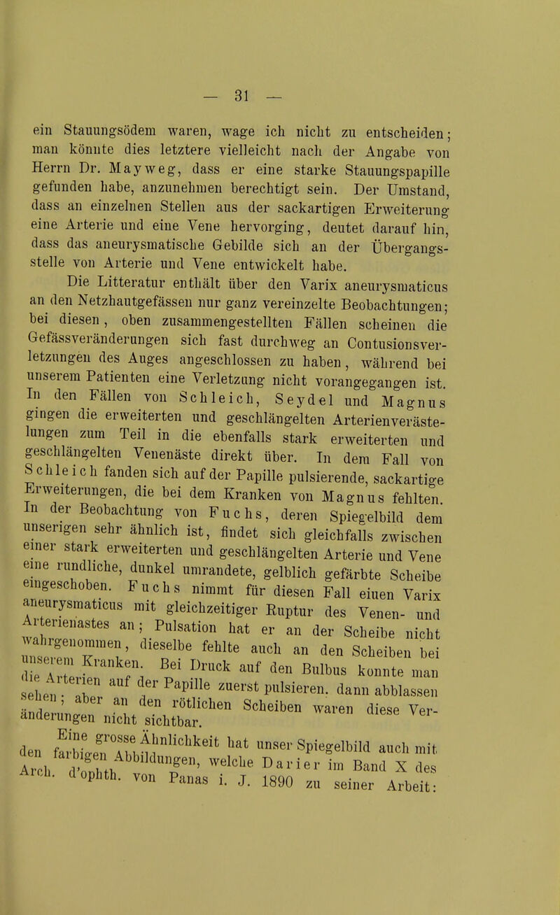-si- eh! Stauuiigsödem waren, wage ich niclit zu entscheiden; man könnte dies letztere vielleicht nach der Angabe von Herrn Dr. May weg, dass er eine starke Stauungspapille gefunden habe, anzunehmen berechtigt sein. Der Umstand, dass an einzelnen Stelleu aus der sackartigen Erweiterung eine Arterie und eine Vene hervorging, deutet darauf hin, dass das aneurjsmatische Gebilde sich an der Übergangs- stelle von Arterie und Vene entwickelt habe. Die Litteratur enthält über den Varix aneurysmaticus an den Netzhautgefässeu nur ganz vereinzelte Beobachtungen; bei diesen, oben zusammengestellten Fällen scheinen die Gefässveränderungen sich fast durchweg an Contusionsver- letzungeu des Auges angeschlossen zu haben, während bei unserem Patienten eine Verletzung nicht vorangegangen ist. In den Fällen von Schleich, Seydel und Magnus gingen die erweiterten und geschlängelten Arterienveräste- lungen zum Teil in die ebenfalls stark erweiterten und geschlängelten Venenäste direkt über. In dem Fall von Schleich fanden sich auf der Papille pulsierende, sackartige Erweiterungen, die bei dem Kranken von Magnus fehlten In der Beobachtung von Fuchs, deren Spiegelbild dem unserigen sehr ähnlich ist, findet sich gleichfalls zwischen einer stark erweiterten und geschlängelten Arterie und Vene eine rundliche, dunkel umrandete, gelblich gefärbte Scheibe eingeschoben. Fuchs nimmt für diesen Fall einen Varix aneurysmaticus mit gleichzeitiger Euptur des Venen- und tTrT' ^vPulsation hat er an der Scheibe nicht 2lZTrZ' ''''''' ^^^^^ Scheiben bei die Ä 1^'':; ^^^^^ ß^^lbus konnte man hH, '''''' P^^l«--»- d-n abblassen Tnde u'n'r :^/^/'ötlichen Scheiben waren diese Ver- anüeiungen nicht sichtbar. den ff,'bL?rh^l'''' «^■■Spiegelbild aucl, mit, Arb I nnT . '^ Darier ira Band X des Arcb. dophth. von j. iggg