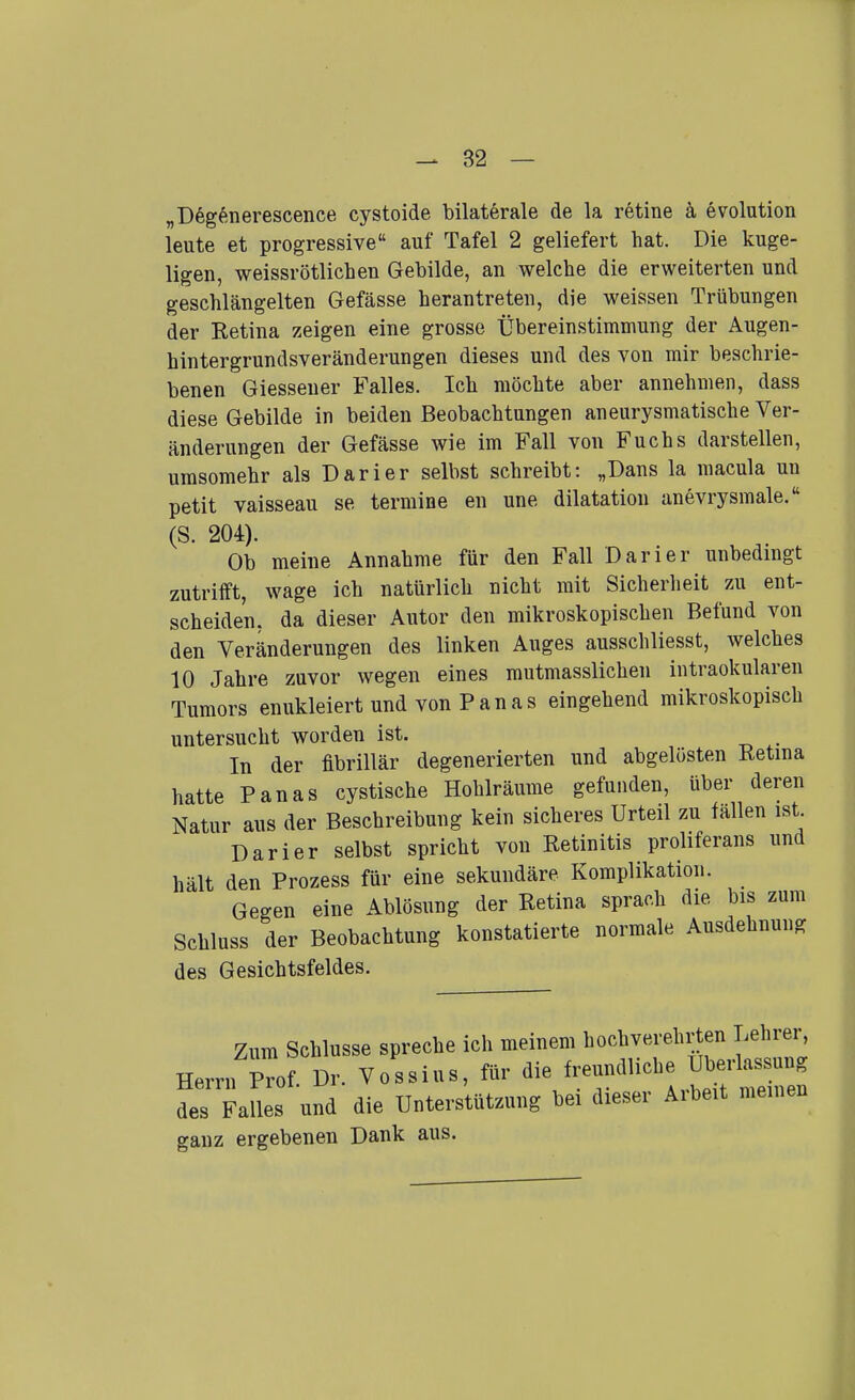 „D6g6nerescence cystoide bilaterale de la retine k evolution leute et progressive auf Tafel 2 geliefert hat. Die kuge- ligen, weissrötlichen Gebilde, an welche die erweiterten und geschlängelten Gefässe herantreten, die weissen Trübungen der Retina zeigen eine grosse Übereinstimmung der Augen- hintergrundsveränderungen dieses und des von mir beschrie- benen Giessener Falles. Ich möchte aber annehmen, dass diese Gebilde in beiden Beobachtungen aneurysmatische Ver- änderungen der Gefässe wie im Fall von Fuchs darstellen, umsomehr als Darier selbst schreibt: „Dans la macula un petit vaisseau se termine en une dilatation anevrysmale. (S. 204). Ob meine Annahme für den Fall Darier unbedingt zutrifft, wage ich natürlich nicht mit Sicherheit zu ent- scheiden, da dieser Autor den mikroskopischen Befund von den Veränderungen des linken Auges ausschliesst, welches 10 Jahre zuvor wegen eines mutmasslichen intraokularen Tumors enukleiert und von P a n a s eingehend mikroskopisch untersucht worden ist. , In der fibrillär degenerierten und abgelösten Retina hatte Panas cystische Hohlräume gefunden, über deren Natur aus der Beschreibung kein sicheres Urteil zu fällen ist Darier selbst spricht von Retinitis proliferans und hält den Prozess für eine sekundäre Komplikation. Gegen eine Ablösung der Retina sprach die bis zum Schluss der Beobachtung konstatierte normale Ausdehnung des Gesichtsfeldes. Zum Schlüsse spreche ich meinem hochverehrten Lehrer, Herrn Prof. Dr. Vossius, für die freundliche Überlassung des Fanes und die Unterstützung bei dieser Arbeit meinen ganz ergebenen Dank aus.