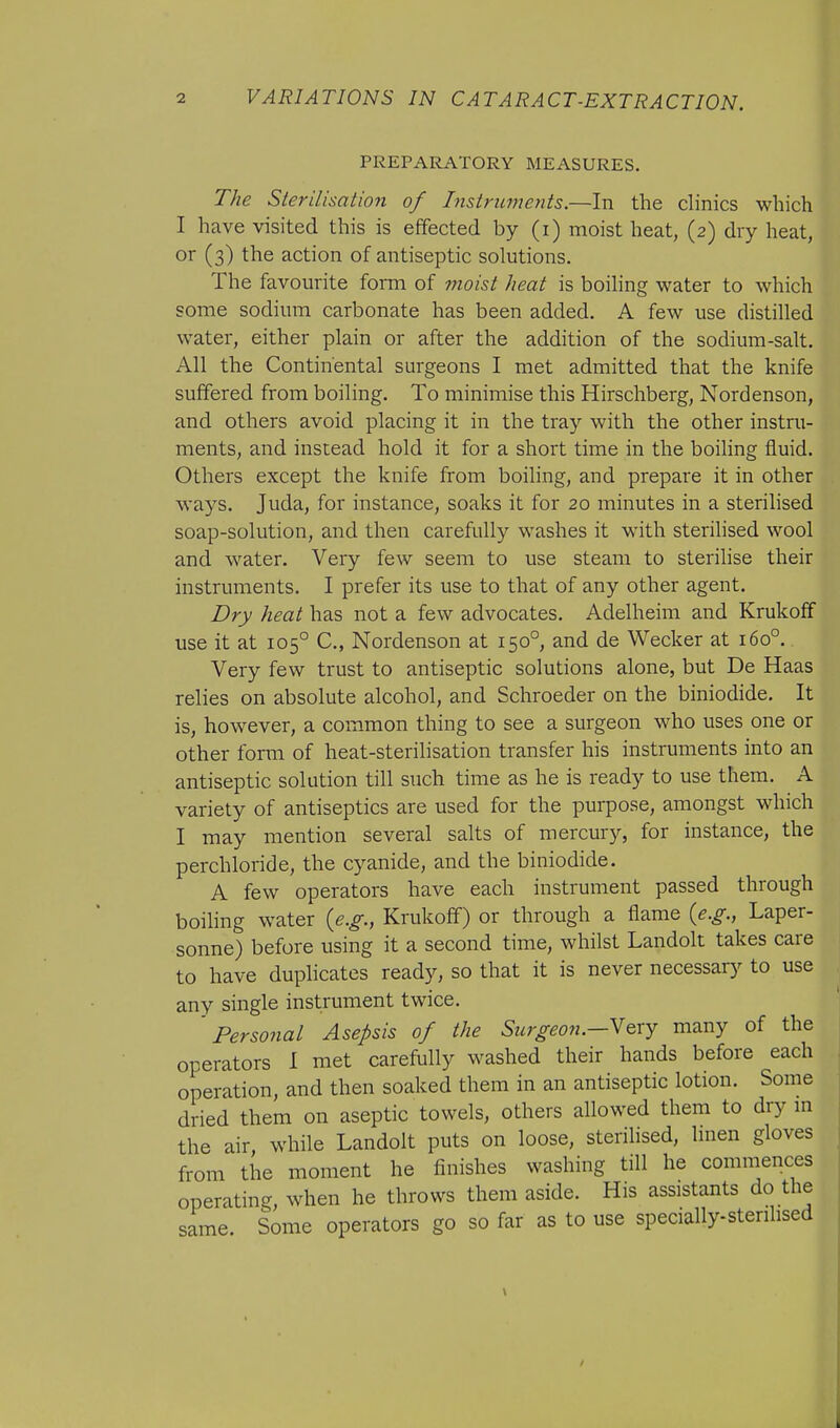 PREPARATORY MEASURES. The Sterilisation of Instruments.—In the clinics which I have visited this is effected by (i) moist heat, (2) dry heat, or (3) the action of antiseptic solutions. The favourite form of moist heat is boiling water to which some sodium carbonate has been added. A few use distilled water, either plain or after the addition of the sodium-salt. All the Continental surgeons I met admitted that the knife suffered from boiling. To minimise this Hirschberg, Nordenson, and others avoid placing it in the tray with the other instru- ments, and instead hold it for a short time in the boiling fluid. Others except the knife from boiling, and prepare it in other ways. Juda, for instance, soaks it for 20 minutes in a sterilised soap-solution, and then carefully washes it with sterilised wool and water. Very few seem to use steam to sterilise their instruments. I prefer its use to that of any other agent. Dry heat has not a few advocates. Adelheim and Krukoff use it at 1050 C, Nordenson at 1500, and de Wecker at 1600. Very few trust to antiseptic solutions alone, but De Haas relies on absolute alcohol, and Schroeder on the biniodide. It is, however, a common thing to see a surgeon who uses one or other form of heat-sterilisation transfer his instruments into an antiseptic solution till such time as he is ready to use them. A variety of antiseptics are used for the purpose, amongst which I may mention several salts of mercury, for instance, the perchloride, the cyanide, and the biniodide. A few operators have each instrument passed through boiling water (e.g., Krukoff) or through a flame (e.g., Laper- sonne) before using it a second time, whilst Landolt takes care to have duplicates ready, so that it is never necessary to use any single instrument twice. Personal Asepsis of the Surgeon.-Very many of the operators I met carefully washed their hands before each operation, and then soaked them in an antiseptic lotion. Some dried them on aseptic towels, others allowed them to dry in the air while Landolt puts on loose, sterilised, linen gloves from the moment he finishes washing till he commences operating, when he throws them aside. His assistants do the same. Some operators go so far as to use specially-sterilised