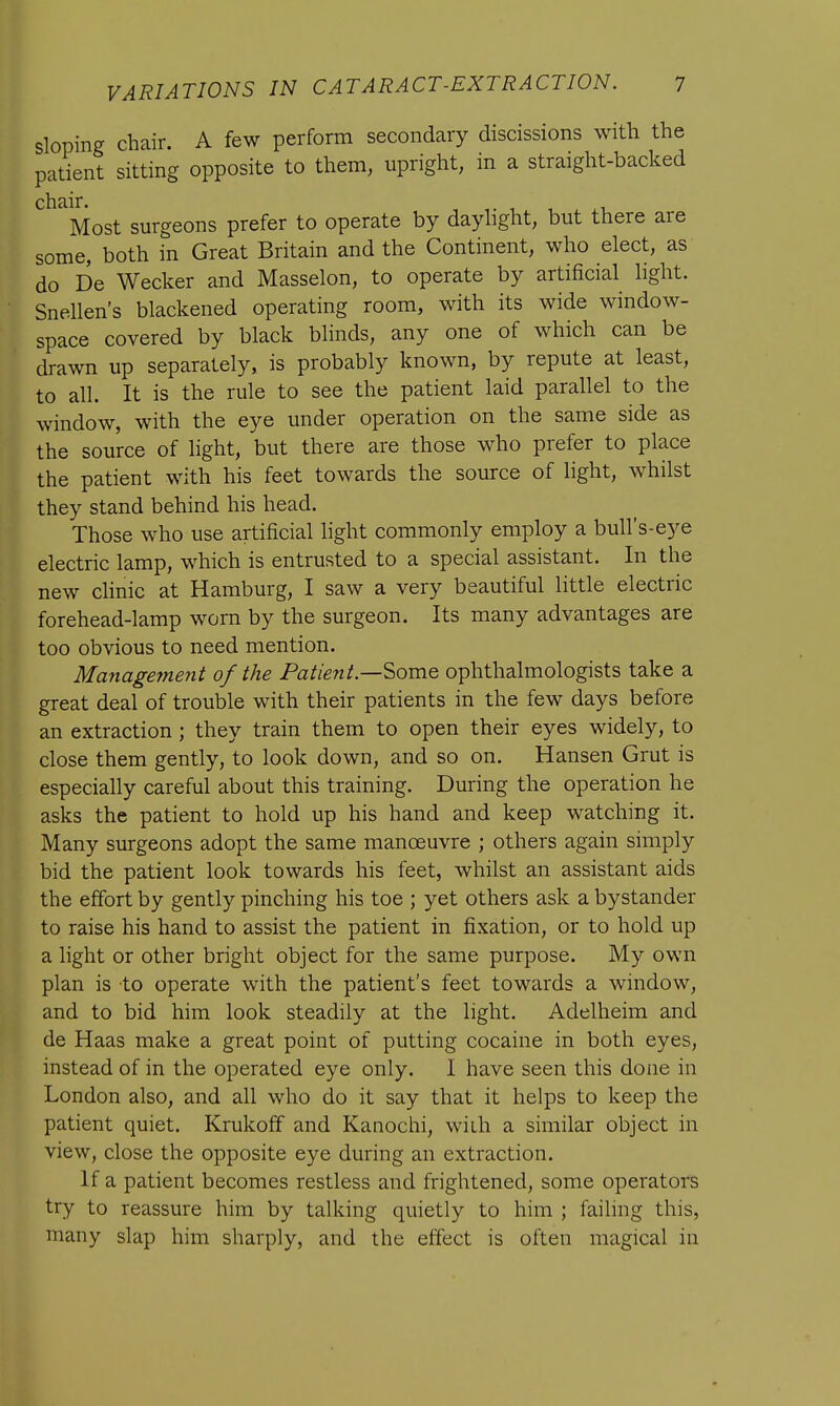 sloping chair. A few perform secondary discissions with the patient sitting opposite to them, upright, in a straight-backed chair. Most surgeons prefer to operate by daylight, but there are some, both in Great Britain and the Continent, who elect, as do De Wecker and Masselon, to operate by artificial light. Snellen's blackened operating room, with its wide window- space covered by black blinds, any one of which can be drawn up separately, is probably known, by repute at least, to all. It is the rule to see the patient laid parallel to the window, with the eye under operation on the same side as the source of light, but there are those who prefer to place the patient with his feet towards the source of light, whilst they stand behind his head. Those who use artificial light commonly employ a bull's-eye electric lamp, which is entrusted to a special assistant. In the new clinic at Hamburg, I saw a very beautiful little electric forehead-lamp worn by the surgeon. Its many advantages are too obvious to need mention. Management of the Patient—-Some ophthalmologists take a great deal of trouble with their patients in the few days before an extraction ; they train them to open their eyes widely, to close them gently, to look down, and so on. Hansen Grut is especially careful about this training. During the operation he asks the patient to hold up his hand and keep watching it. Many surgeons adopt the same manoeuvre ; others again simply bid the patient look towards his feet, whilst an assistant aids the effort by gently pinching his toe ; yet others ask a bystander to raise his hand to assist the patient in fixation, or to hold up a light or other bright object for the same purpose. My own plan is to operate with the patient's feet towards a window, and to bid him look steadily at the light. Adelheim and de Haas make a great point of putting cocaine in both eyes, instead of in the operated eye only. I have seen this done in London also, and all who do it say that it helps to keep the patient quiet. Krukoff and Kanochi, with a similar object in view, close the opposite eye during an extraction. If a patient becomes restless and frightened, some operators try to reassure him by talking quietly to him ; failing this, many slap him sharply, and the effect is often magical in