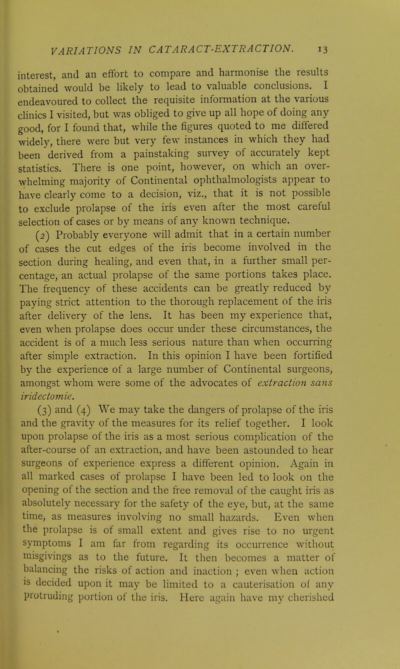 interest, and an effort to compare and harmonise the results obtained would be likely to lead to valuable conclusions. I endeavoured to collect the requisite information at the various clinics I visited, but was obliged to give up all hope of doing any good, for I found that, while the figures quoted to me differed widely, there were but very few instances in which they had been derived from a painstaking survey of accurately kept statistics. There is one point, however, on which an over- whelming majority of Continental ophthalmologists appear to have clearly come to a decision, viz., that it is not possible to exclude prolapse of the iris even after the most careful selection of cases or by means of any known technique. (2) Probably everyone will admit that in a certain number of cases the cut edges of the iris become involved in the section during healing, and even that, in a further small per- centage, an actual prolapse of the same portions takes place. The frequency of these accidents can be greatly reduced by paying strict attention to the thorough replacement of the iris after delivery of the lens. It has been my experience that, even when prolapse does occur under these circumstances, the accident is of a much less serious nature than when occurring after simple extraction. In this opinion I have been fortified by the experience of a large number of Continental surgeons, amongst whom were some of the advocates of extraction sans iridectomie. (3) and (4) We may take the dangers of prolapse of the iris and the gravity of the measures for its relief together. I look upon prolapse of the iris as a most serious complication of the after-course of an extraction, and have been astounded to hear surgeons of experience express a different opinion. Again in all marked cases of prolapse I have been led to look on the opening of the section and the free removal of the caught iris as absolutely necessary for the safety of the eye, but, at the same time, as measures involving no small hazards. Even when the prolapse is of small extent and gives rise to no urgent symptoms I am far from regarding its occurrence without misgivings as to the future. It then becomes a matter of balancing the risks of action and inaction ; even when action is decided upon it may be limited to a cauterisation of any protruding portion of the iris. Here again have my cherished