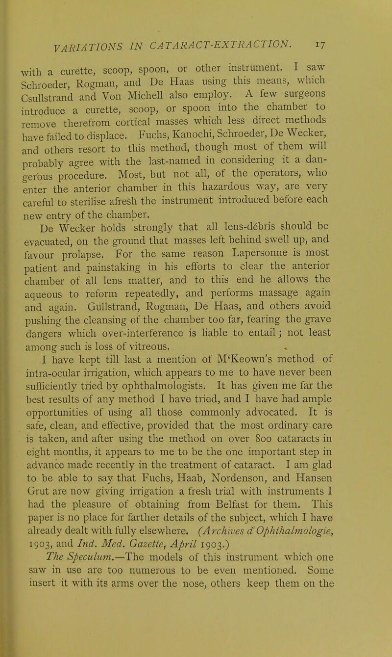 with a curette, scoop, spoon, or other instrument. I saw Schroeder, Rogman, and De Haas using this means, which Csullstrand and Von Michell also employ. A few surgeons introduce a curette, scoop, or spoon into the chamber to remove therefrom cortical masses which less direct methods have failed to displace. Fuchs, Kanochi, Schroeder, De Wecker, and others resort to this method, though most of them will probably agree with the last-named in considering it a dan- gerous procedure. Most, but not all, of the operators, who enter the anterior chamber in this hazardous way, are very careful to sterilise afresh the instrument introduced before each new entry of the chamber. De Wecker holds strongly that all lens-debris should be evacuated, on the ground that masses left behind swell up, and favour prolapse. For the same reason Lapersonne is most patient and painstaking in his efforts to clear the anterior chamber of all lens matter, and to this end he allows the aqueous to reform repeatedly, and performs massage again and again. Gullstrand, Rogman, De Haas, and others avoid pushing the cleansing of the chamber too far, fearing the grave dangers which over-interference is liable to entail; not least among such is loss of vitreous. I have kept till last a mention of M'Keown's method of intra-ocular irrigation, which appears to me to have never been sufficiently tried by ophthalmologists. It has given me far the best results of any method I have tried, and I have had ample opportunities of using all those commonly advocated. It is safe, clean, and effective, provided that the most ordinary care is taken, and after using the method on over 800 cataracts in eight months, it appears to me to be the one important step in advance made recently in the treatment of cataract. I am glad to be able to say that Fuchs, Haab, Nordenson, and Hansen Grut are now giving irrigation a fresh trial with instruments I had the pleasure of obtaining from Belfast for them. This paper is no place for farther details of the subject, which I have already dealt with fully elsewhere. (Archives d'Ophthalmologic, 1903, and Ind. Med. Gazette, April 1903.) The Speculum.—The models of this instrument which one saw in use are too numerous to be even mentioned. Some insert it with its arms over the nose, others keep them on the