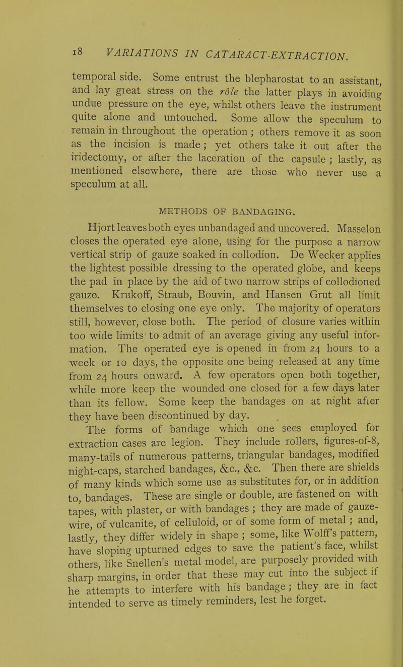 temporal side. Some entrust the blepharostat to an assistant, and lay great stress on the rdle the latter plays in avoiding undue pressure on the eye, whilst others leave the instrument quite alone and untouched. Some allow the speculum to remain in throughout the operation ; others remove it as soon as the incision is made; yet others take it out after the iridectomy, or after the laceration of the capsule ; lastly, as mentioned elsewhere, there are those who never use a speculum at all. METHODS OF BANDAGING. Hjort leaves both eyes unbandaged and uncovered. Masselon closes the operated eye alone, using for the purpose a narrow vertical strip of gauze soaked in collodion. De Wecker applies the lightest possible dressing to the operated globe, and keeps the pad in place by the aid of two narrow strips of collodioned gauze. Krukoff, Straub, Bouvin, and Hansen Grut all limit themselves to closing one eye only. The majority of operators still, however, close both. The period of closure varies within too wide limits to admit of an average giving any useful infor- mation. The operated eye is opened in from 24 hours to a week or 10 days, the opposite one being released at any time from 24 hours onward. A few operators open both together, while more keep the wounded one closed for a few days later than its fellow. Some keep the bandages on at night afier they have been discontinued by day. The forms of bandage which one sees employed for extraction cases are legion. They include rollers, figures-of-8, many-tails of numerous patterns, triangular bandages, modified night-caps, starched bandages, &c, &c. Then there are shields of many kinds which some use as substitutes for, or in addition to, bandages. These are single or double, are fastened on with tapes, with plaster, or with bandages ; they are made of gauze- wire, of vulcanite, of celluloid, or of some form of metal; and, lastly they differ widely in shape ; some, like Wolffs pattern, have sloping upturned edges to save the patient's face, whilst others, like Snellen's metal model, are purposely provided with sharp margins, in order that these may cut into the subject if he attempts to interfere with his bandage; they are in fact intended to serve as timely reminders, lest he forget.