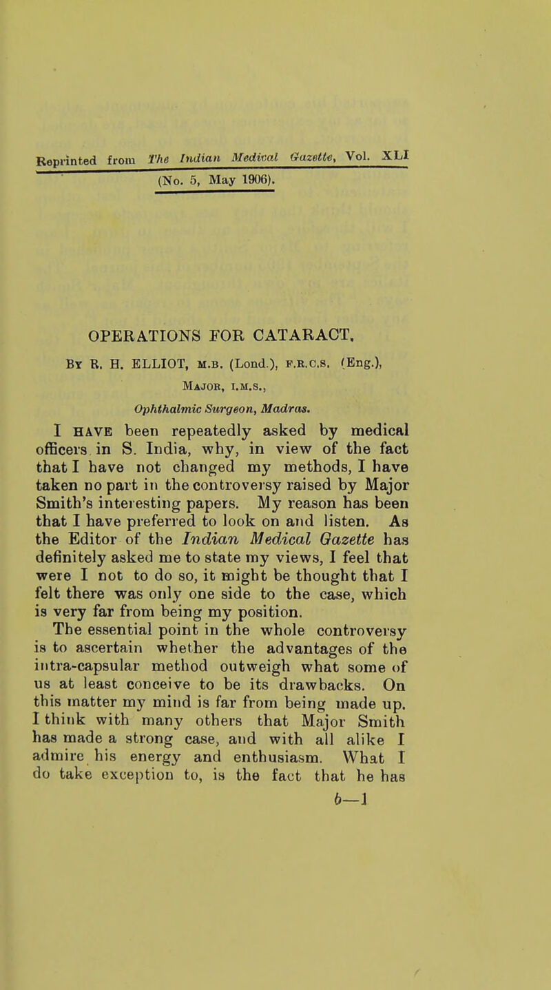 Reprinted from The Indian Medical Gazette, Vol- XLI (No. 5, May 1906). OPERATIONS FOR CATARACT. By R. H. ELLIOT, M.B. (Lend.), F.R.C.8. (Eng.), Major, i.m.s., Ophthalmic Surgeon, Madras, I HAVE been repeatedly asked by medical oflSceis in S. India, why, in view of the fact that I have not changed my methods, I have taken no part in the controversy raised by Major Smith's interesting papers. My reason has been that I have preferred to look on and listen. As the Editor of the Indian Medical Gazette has definitely asked me to state ray views, I feel that were I not to do so, it might be thought that I felt there was only one side to the case, which is very far from being my position. The essential point in the whole controversy is to ascertain whether the advantages of the intra-capsular method outweigh what some of us at least conceive to be its drawbacks. On this matter my mind is far from being made up. I think with many others that Major Smith has made a strong case, and with all alike I admire his energy and enthusiasm. What I do take exception to, is the fact that he has b—1