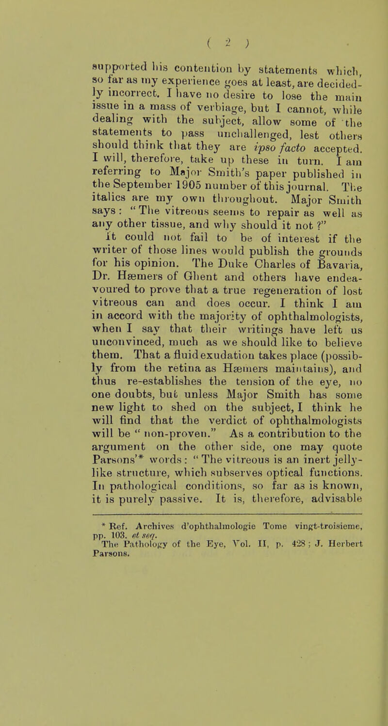 supported liis contention by statements wliicli, so far as my experience j,'oes at least, are decided- ly incorrect. I have no desire to lose the main issue in a mass of verbiage, but I cannot, Avhile dealing with the subject, allow some of the statements to pass uncliallenged, lest others should think that they are ipso facto accepted. I will, therefore, take up these in turn. I am referring to Majoi- Smith's paper published in the September 1905 number of this journal. Tl.e italics are my own throughout. Major Smith says: The vitreous seems to repair as well as any other tissue, and why should it not ? it could not fail to be of interest if the ■writer of those lines would publish the grounds for his opinion. The Duke Charles of Bavaria, Dr. Hsemers of Ghent and others have endea- voured to prove that a true regeneration of lost vitreous can and does occur. I think I am in accord with the majority of ophthalmologists, ■when I say that their writings have left us unconvinced, much as we should like to believe them. That a fluid exudation takes place (possib- ly from the retina as Hsemers maintains), and thus re-establishes the tension of the eye, no one doubts, but unless Major Smith has some new light to shed on the subject, I think he will find that the verdict of ophthalmologists will be  non-proven. As a contribution to the argument on the other side, one may quote Parsons'* words: The vitreous is an inert jelly- like structure, which subserves optical functions. In pathological conditions, so far as is known, it is purely passive. It is, therefore, advisable * Ref. Archives d'ophthalmologie Tome vingt-troisieme, pp. 103. et seq. The Pathology of the Eye, Vol. II, p. 428 ; J, Herbert Parsons.