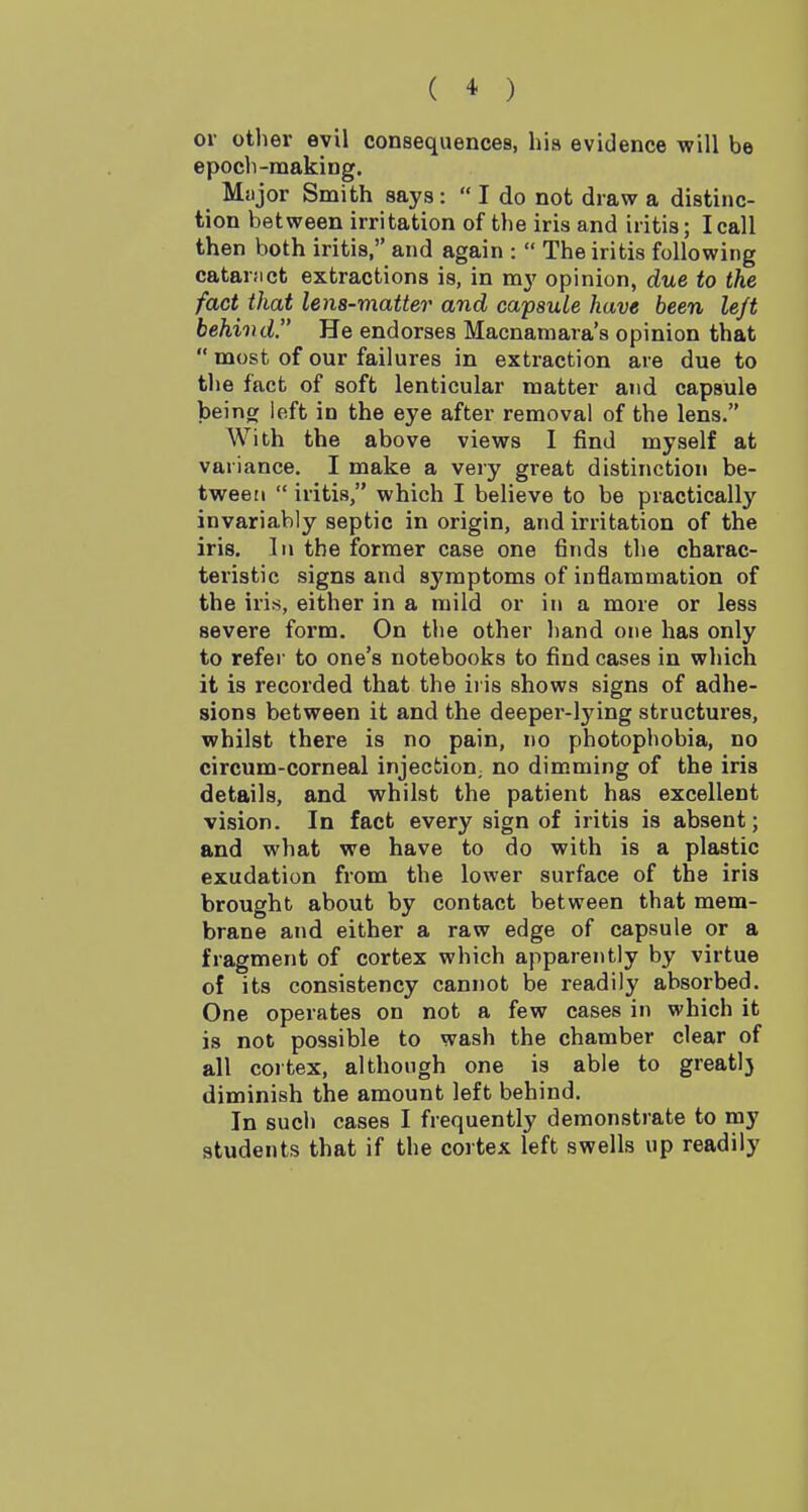 or other evil consequences, his evidence will be epocli-making. Major Smith says:  I do not draw a distinc- tion between irritation of the iris and iritis; I call then both iritis, and again :  The iritis following cataract extractions is, in my opinion, due to the fact that lens-matter' and capsule have been left behind, He endorses Macnamara's opinion that  most of our failures in extraction are due to the fact of soft lenticular matter and capsule being left in the eye after removal of the lens. With the above views I find myself at variance. I make a very great distinction be- tween  iritis, which I believe to be practically invariably septic in origin, and irritation of the iris. Ill the former case one finds the charac- teristic signs and symptoms of inflammation of the iris, either in a mild or in a more or less severe form. On the other hand one has only to refer to one's notebooks to find cases in which it is recorded that the iiis shows signs of adhe- sions between it and the deeper-lying structures, whilst there is no pain, no photophobia, no circum-corneal injection; no dimming of the iris details, and whilst the patient has excellent vision. In fact every sign of iritis is absent; and what we have to do with is a plastic exudation from the lower surface of the iris brought about by contact between that mem- brane and either a raw edge of capsule or a fragment of cortex which apparently by virtue of its consistency cannot be readily absorbed. One operates on not a few cases in which it is not possible to wash the chamber clear of all cortex, although one is able to greatlj diminish the amount left behind. In sucl) cases I frequently demonstrate to my students that if the cortex left swells up readily