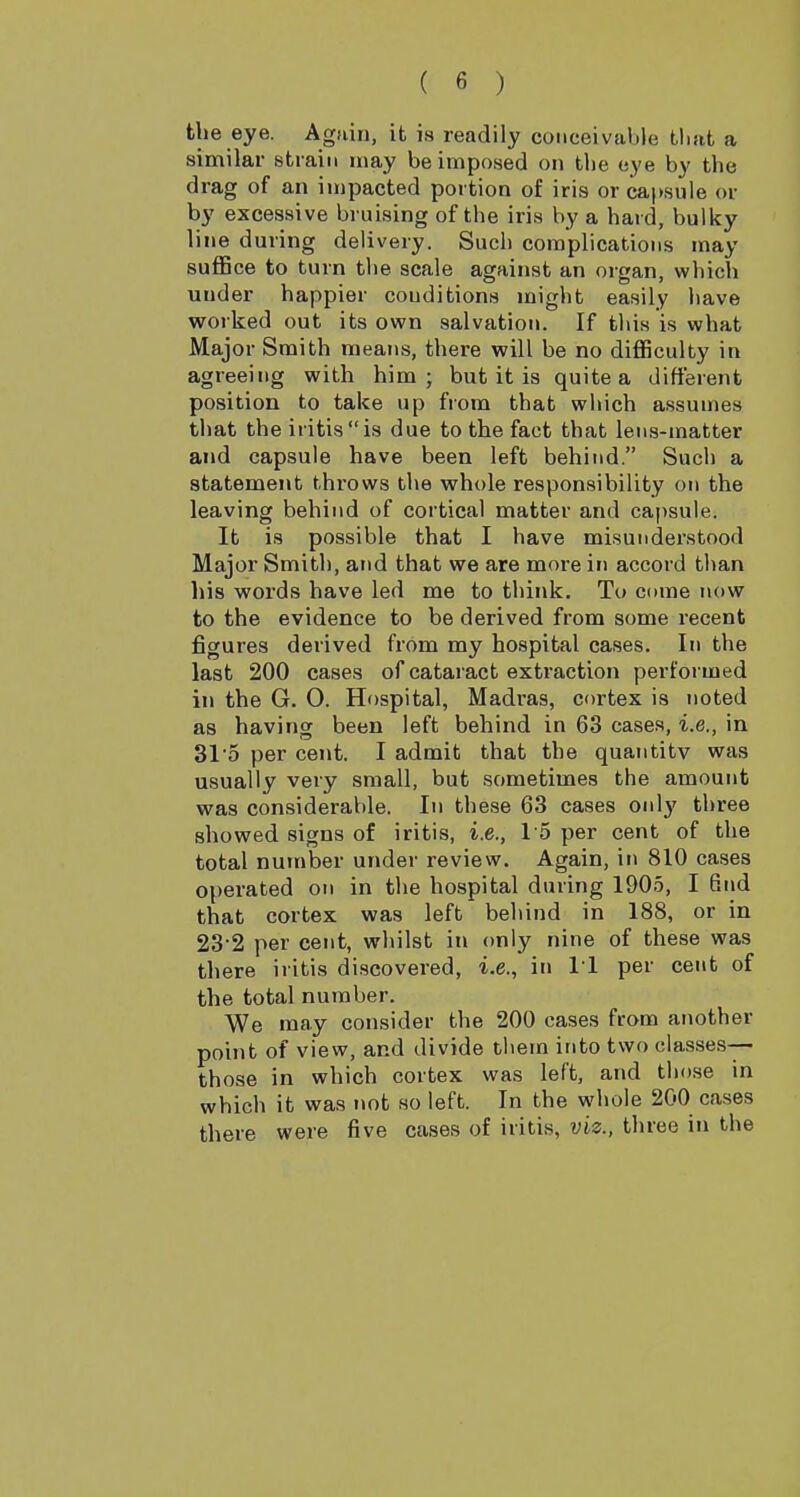 the eye. Again, it is readily conceivable tliat a similar strain may be imposed on the eye by the drag of an impacted portion of iris or capsule or by excessive bruising of the iris by a hard, bulky line during delivery. Such complications may suffice to turn the scale against an organ, which under happier conditions might easily have worked out its own salvation. If this is what Major Smith means, there will be no difficulty in agreeing with him; but it is quite a different position to take up from that which assumes that theiritisis due to the fact that lens-matter and capsule have been left behind. Such a statement throws the whole responsibility on the leaving behind of cortical matter and capsule. It is possible that I have misunderstood Major Smith, and that we are more in accord than his words have led me to think. To come now to the evidence to be derived from some recent figures derived from my hospital cases. In the last 200 cases of cataract extraction performed in the G. 0. Hospital, Madras, cortex is noted as having been left behind in 63 cases, i.e., in 31'5 per cent. I admit that the quantity was usually very small, but sometimes the amount was considerable. In these 63 cases only three showed signs of iritis, i.e., 15 per cent of the total number under review. Again, in 810 cases operated on in the hospital during 1905, I 6iid that cortex was left behind in 188, or in 23-2 per cent, whilst in only nine of these was there iritis discovered, i.e., in 11 per cent of the total number. We may consider the 200 cases from another point of view, and divide them into two classes— those in which cortex was left, and those in which it was not so left. In the whole 200 cases there were five cases of iritis, viz., three in the