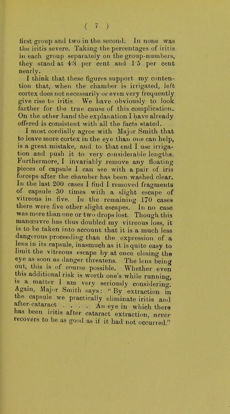 first group and two in the second. In none was the iritis severe. Taking the percentages of iritis in each group separately on the group-numbers, they stand at 43 per cent and 15 per cent nearly. I think that these figures support my conten- tion that, when the chamber is irrigated, left cortex does not necessarily or even very frequently give rise to iritis. We have obviously to look farther for the true cause of this complication. On tlie other hand the explanation I have already offered is consistent with all the facts stated. I most cordial I}' agree with Major Smith that to leave more cortex in the eye than one can help, is a great mistake, and to that end I use irriga- tion and push it to very considerable lengths, Furthermore, I invariably remove any floating pieces of capsule I can see with a pair of iris forceps after the chamber has been washed clear. In the last 200 cases I find I removed fragments of capsule 30 times with a slight escape of vitreous in five. In the remaining 170 cases there were five other slight escapes. In no case was more than one or two drops lost. Though this manoeuvre has thus doubled my vitreous loss, it is to be taken into account that it is a much less dangerous proceeding than the expression of a lens in its capsule, inasmuch as it is quite easy to limit the vitreous escape by at once closing the eye as soon as danger threatens. The lens being out, this is of course possible. Whether even this additional risk is worth one's while running, 18 a matter I am very seriously considerino-. Again, Maj<.r Smith says: By extraction in the capsule we practically eliminate iritis and after-cataract .... An eye in which there h&s been mtis after cataract extraction, never recovers to be as good as if it had not occurred 