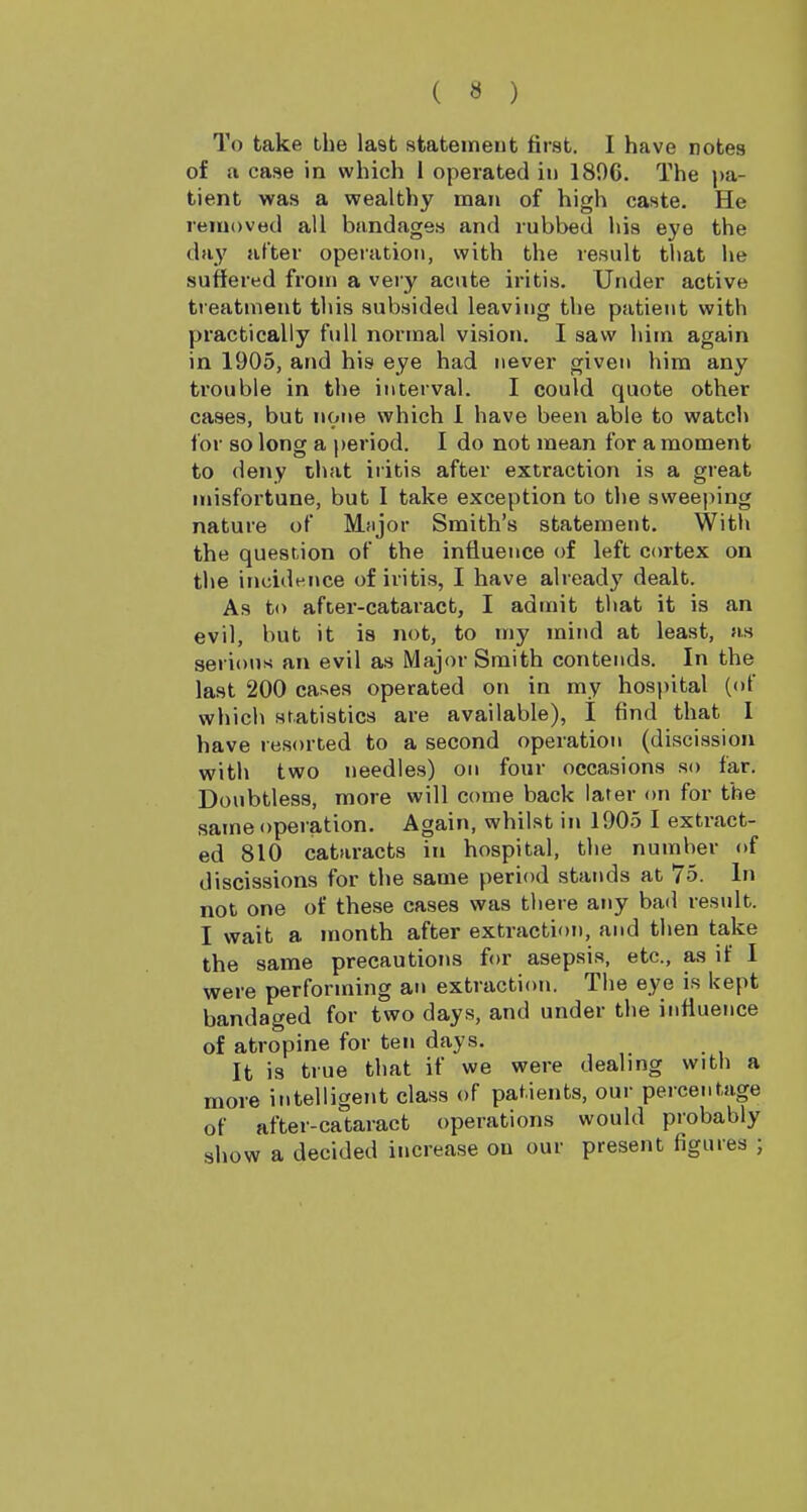 To take the last statemeut first. I have notes of a case in which 1 operated in 189G. The j)a- tient was a wealthy man of high caste. He removed all bandages and rubbed his eye the day after operation, with the result that he suffered from a very acute iritis. Under active treatment this subsided leaving the patient with practically full normal vision. I saw him again in 1905, and his eye had never given him any trouble in the interval. I could quote other cases, but none which 1 have been able to watch for so long a period, I do not mean for a moment to deny that iritis after extraction is a great misfortune, but I take exception to the sweeping nature of Mjijor Smith's statement. With the question of the influence of left cortex on the incidence of iritis, I have already dealt. As to after-cataract, I admit tliat it is an evil, but it is not, to my mind at least, as serious an evil as Major Smith contends. In the last 200 cases operated on in my hos})ital (of which statistics are available), I find that I have resorted to a second operation (discission with two needles) on four occasions so far. Doubtless, more will come back later on for the same operation. Again, whilst in 1905 I extract- ed 810 cataracts in hospital, the number of discissions for the same period stands at 75. In not one of these cases was there any bad result. I wait a month after extraction, and then take the same precautions for asepsis, etc., as if 1 were performing an extraction. The eye is kept bandaged for two days, and under the influence of atropine for ten days. It is true that if we were dealmg with a more intelligent class of patients, our percentage of after-cataract operations would probably show a decided increase ou our present figures ;