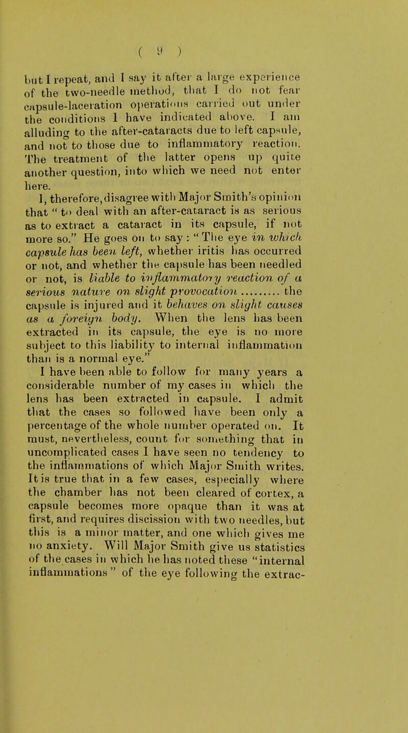 but I repeat, and 1 say it after a large experience of the two-needle inefchod, that I do not fear capsule-laceration operationH carried out under the conditions 1 have indicated above. I am alluding to the after-cataracts due to left capHnle, and not to those due to inflammatory reaction. The treatment of the latter opens up quite another question, into which we need not enter here. 1, therefore, diHagree with Major Smith'a opinion that  to deal with an after-cataract is as serious as to extract a cataract in its capsule, if not more so. He goes on to say : Tiie eye in whick capsule has been left, whether iritis has occurred or not, and whether the capsule has been needled or not, is liable to ivjiammatoTy reaction of a serious nature on slight 'provocation the capsule is injured and it behaves on slight causes as a foreign body. When the lens has been extracted in its capsule, the eye is no more subject to this liabilitj' to internal inflammation than is a normal eye. I have been able to follow for many years a considerable number of my cases in which the lens has been extracted in capsule. I admit that the cases so followed have been only a percentage of the whole number operated on. It must, nevertheless, count for something that in uncomplicated cases 1 have seen no tendency to the inflammations of which Major Smith writes. It is true that in a few cases, especially where the chamber has not been cleared of cortex, a capsule becomes more opaque than it was at first, and requires discission with two needles, but this is a minor matter, and one which gives me no anxiety. Will Major Smith give us statistics of the cases in which he has noted these internal inflammations  of the eye following the extrac-