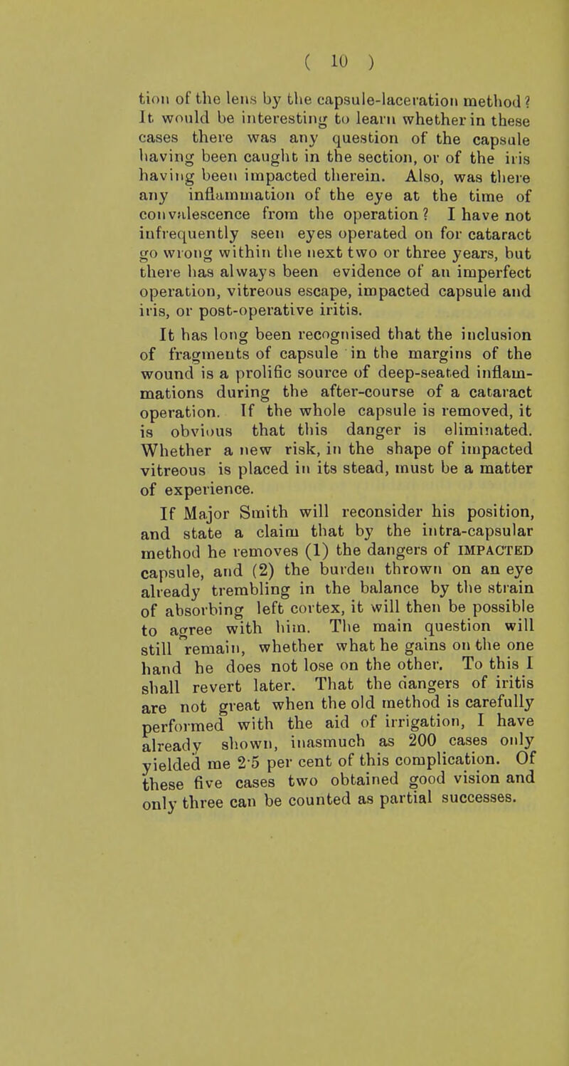tion of the lens by the capsule-laceration method ? It wovild be interesting to learn whether in these cases there was any question of the capsule having been caught in the section, or of the iris having been impacted therein. Also, was there any inflammation of the eye at the time of convalescence from the operation? I have not infrequently seen eyes operated on for cataract go wrong within the next two or three years, but there has always been evidence of an imperfect operation, vitreous escape, impacted capsule and iris, or post-operative iritis. It has long been recognised that the inclusion of fragments of capsule in the margins of the wound is a prolific source of deep-seated inflam- mations during the after-course of a cataract operation. If the whole capsule is removed, it is obvious that this danger is eliminated. Whether a new risk, in the shape of impacted vitreous is placed in its stead, must be a matter of experience. If Major Smith will reconsider his position, and state a claim that by the intra-capsular method he removes (1) the dangers of IMPACTED capsule, and (2) the burden thrown on an eye already trembling in the balance by the strain of absorbing left cortex, it will then be possible to a^ree with him. The main question will still remain, whether what he gains on the one hand he does not lose on the other. To this I shall revert later. That the dangers of iritis are not great when the old method is carefully performed with the aid of irrigation, I have already shown, inasmuch as 200 cases only yielded me 2 5 per cent of this complication. Of these five cases two obtained good vision and only three can be counted as partial successes.