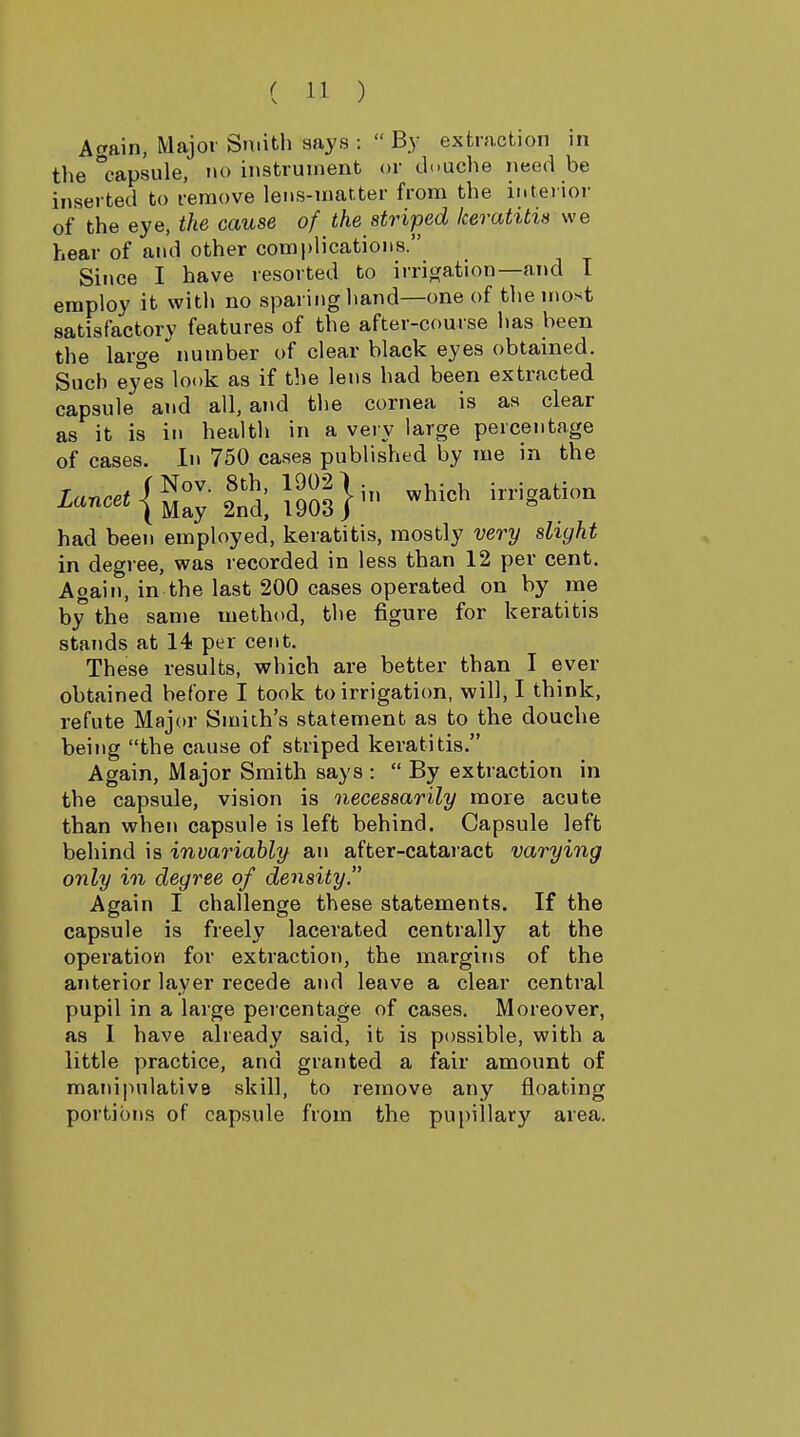 Attain, Major Smith says : By extraction in the capsule, no instrument or th.uche need be inserted to remove lens-matter from the interior of the eye, the cause of the striped keratitis we hear of and other complications. Since I have resorted to irriojation—and T employ it with no sparing hand—one of the most satisfactory features of the after-course has been the large number of clear black eyes obtained. Such ey°es look as if the lens had been extracted capsule and all, and the cornea is as clear as it is in health in a very large percentage of cases. In 750 cases published by me in the x-«'{S:; S;i903}^ '>*-='^ had been employed, keratitis, mostly very slight in degree, was recorded in less than 12 per cent. Again, in the last 200 cases operated on by me by the same method, the figure for keratitis stands at 14 per cent. These results, which are better than I ever obtained before I took to irrigation, will, I think, refute Major Smith's statement as to the douche being the cause of striped keratitis. Again, Major Smith says :  By extraction in the capsule, vision is necessarily more acute than when capsule is left behind. Capsule left behind is invariably an after-cataract varying only in degree of density. Again I challenge these statements. If the capsule is freely lacerated centrally at the operation for extraction, the margins of the anterior layer recede and leave a clear central pupil in a large percentage of cases. Moreover, as I have already said, it is possible, with a little practice, and granted a fair amount of manipulative skill, to remove any floating portions of capsule from the pupillary area.