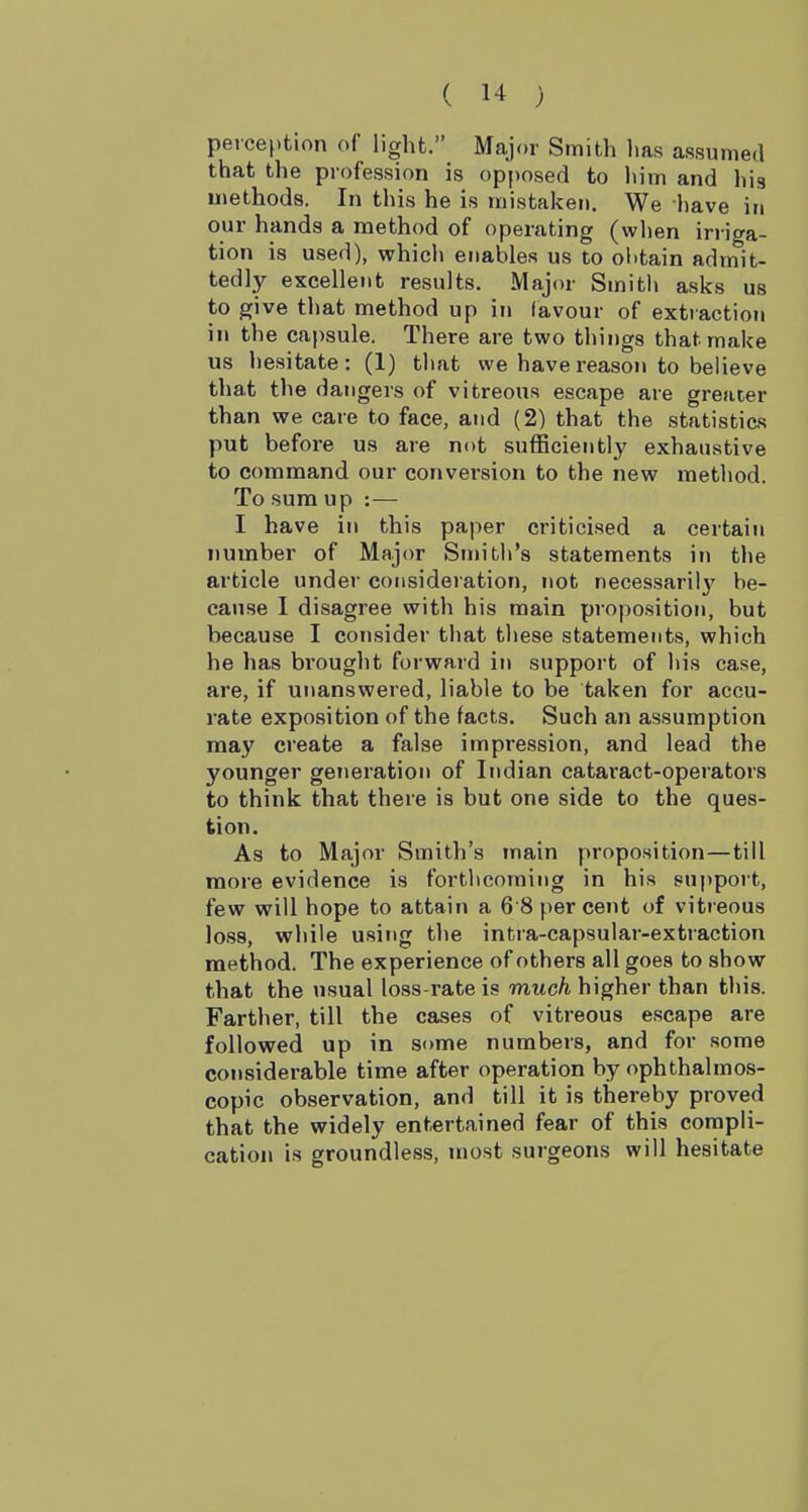 perception of light. Major Smith has assumed that the profession is opposed to Inm and his uiethods. In this he is mistaken. We have in our hands a method of operating (when irriga- tion is used), which enables us to olitain admit- tedly excellent results. Major Smith asks us to give that method up in favour of extraction in the capsule. There are two things that make us hesitate: (1) that we have reason to believe that the dangers of vitreous escape are greater than we care to face, and (2) that the statistics put before us are not sufficiently exhaustive to command our conversion to the new method. To sum up : — I have in this paper criticised a certain number of Major Smith's statements in the article under consideration, not necessaril}' be- cause I disagree with his main proposition, but because I consider that these statements, which he has brought forward in support of his case, are, if unanswered, liable to be taken for accu- rate exposition of the facts. Such an assumption may create a false impression, and lead the younger generation of Indian cataract-operators to think that there is but one side to the ques- tion. As to Major Smith's main proposition—till more evidence is forthcoming in his suppoi t, few will hope to attain a 68 percent of vitreous loss, while usitig the intra-capsular-extraction method. The experience of others all goes to show that the usual loss-rate is much higher than this. Farther, till the cases of vitreous escape are followed up in some numbers, and for some considerable time after operation by ophthalmos- copic observation, and till it is thereby proved that the widely entertained fear of this compli- cation is groundless, most surgeons will hesitate