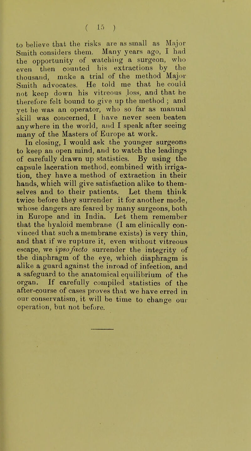 to believe that the risks are as small as Major Smith considers them. Many years ago, I had the opportunity of watching a surgeon, who even then counted his extractions by the thousand, make a trial of the method Major Smith advocates. He told me that he could not keep down his vitreous los.s, and that he therefore felt bound to give up the metliod ; and 3'et he was an operator, who so far as manual skill was concerned, 1 have never seen beaten anywhere in the world, and I speak after seeing many of the Masters of Europe at work. In closing, I would ask the younger surgeons to keep an open mind, and to watch the leadings of carefully drawn up statistics. By using the capsule laceration method, combined with irriga- tion, they have a method of extraction in their hands, which will give satisfaction alike to them- selves and to their patients. Let them think twice before they surrender it for another mode, whose dangers are feared by many surgeons, both in Europe and in India. Let them remember that the hyaloid membi-ane (I am clinically con- vinced that such a membrane exists) is very thin, and that if we rupture it, even without vitreous escape, we ipso facto surrender the integrity of the diaphragm of the eye, which diaphragm is alike a guard against the inroad of infection, and a safeguard to the anatomical equilibrium of the organ. If carefully compiled statistics of the after-course of cases proves that we have erred in our conservatism, it will be time to change our operation, but not before.