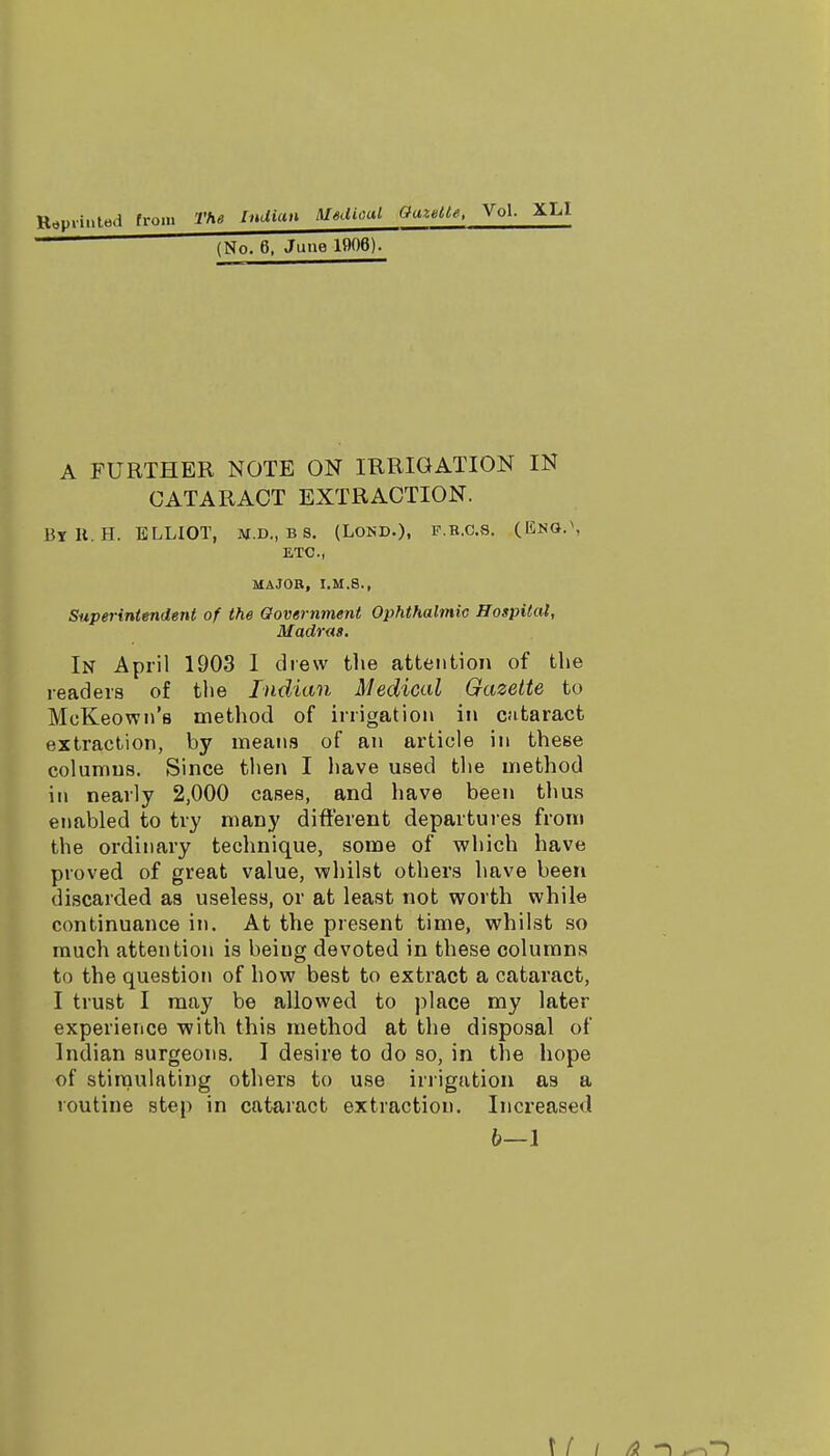 R^uiinted from The Indian Medical GaxMe,  (No. 6, June 1906). A FURTHER NOTE ON IRRIGATION IN CATARACT EXTRACTION. By U. H. ELLIOT, M.D., B s. (LosD.). p b.CS. (Eno.\ ETC., MAJOR, I.M.8., Sitperintendertt of the Qovernment Ophthalmic Hospital, Madras. In April 1903 I drew the attention of tlie readers of the Indian Medical Gazette to McKeown's method of irrigation in CJitaract extraction, by means of an article in these columuB. Since then I have used the method ill nearly 2,000 cases, and have been thus enabled to try many different departures from the ordinary technique, some of which have proved of great value, whilst others have been discarded as useless, or at least not worth while continuance in. At the present time, whilst so much attention is being devoted in these columns to the question of how best to extract a cataract, I trust I may be allowed to place my later experience with this method at the disposal of Indian surgeons. I desire to do so, in the hope of stimulating others to use inigation as a routine step in cataract extraction. Increased