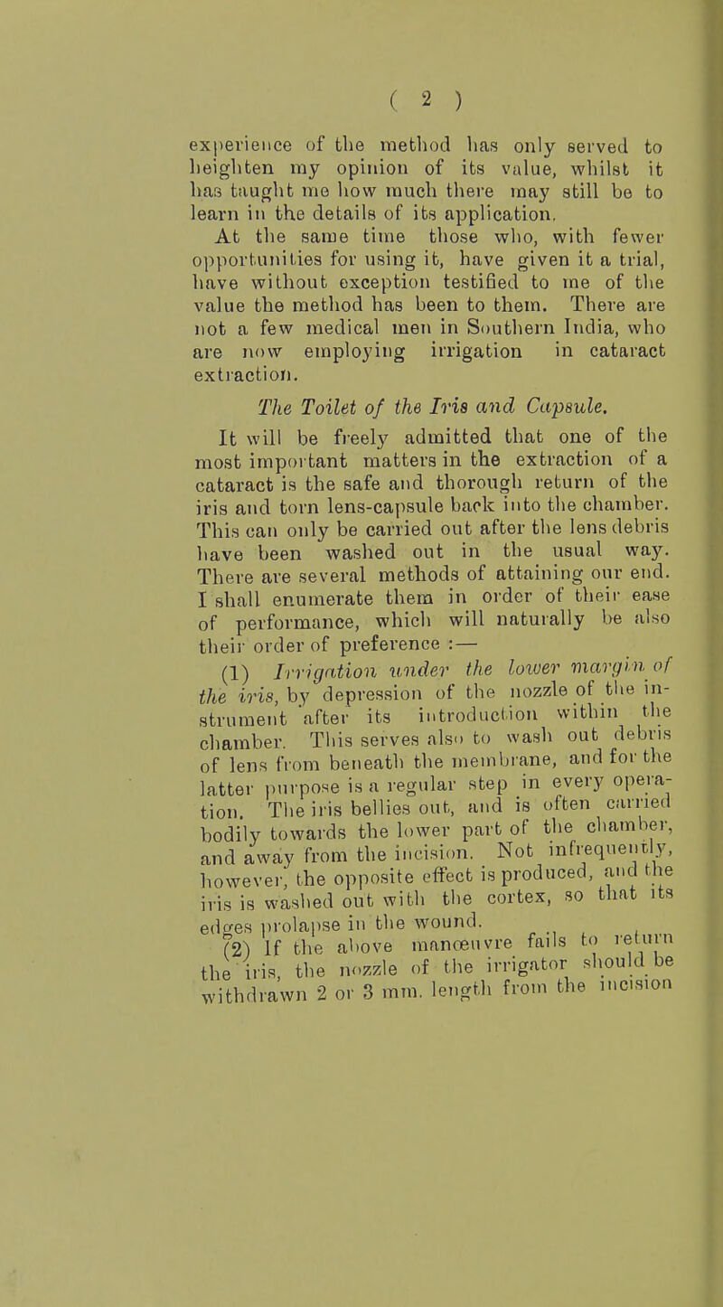 experience of tlie method has only served to heighten my opinion of its value, whilst it has taught me how much there may still be to learn in the details of its application. At the same time those who, with fewer opportunities for using it, have given it a trial, have without exception testified to ine of the value the method has been to them. There are not a few medical men in Southern India, who are now employing irrigation in cataract extraction. The Toilet of the Ivis and Capsule. It will be freely admitted that one of the most important matters in the extraction of a cataract is the safe and thorough return of the iris and torn lens-capsule back into the chamber. This can only be carried out after the lens debris have been washed out in the usual way. There are several methods of attaining our end. I shall enumerate them in order of their ease of performance, which will naturally be also their order of preference : — (1) Irrigation under the loiver margin of the iris, by depres.sion of the nozzle of tlie in- strument 'after its introduction within the chamber. This serves also to wash out debris of lens from beneath the membrane, and for the latter purpose is a regular step in every opera- tion Tiie iris bellies out, and is often carried bodily towards the lower part of the chamber, and away from the incision. Not infrequently, however, the opposite effect is produced, and the iris is washed out with the cortex, so that its edges i)rolapse in the wound. (2) If the al)0ve manoeuvre fails to return the iris, the nozzle of the irrigator should be withdrawn 2 or 3 mm. length from the mcision