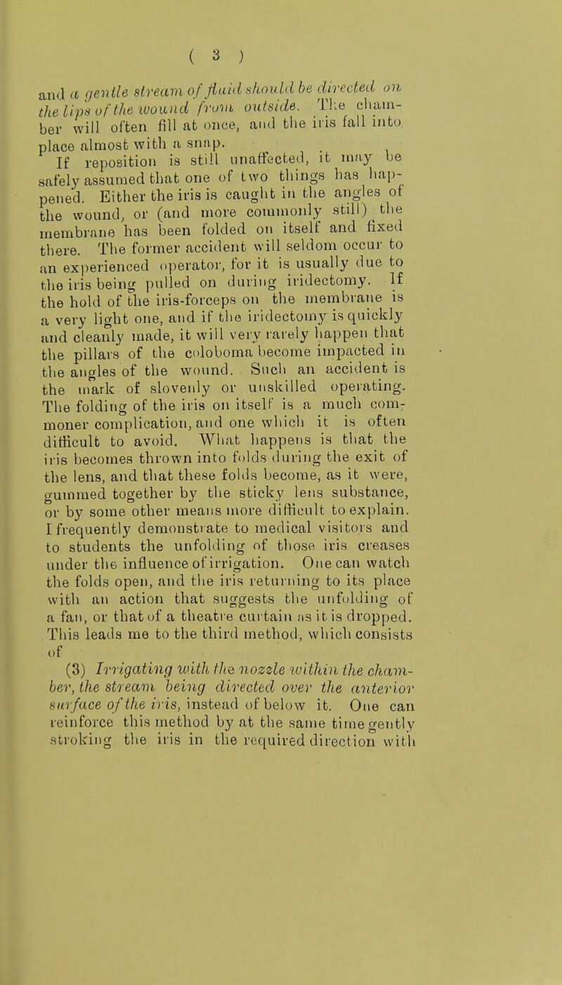 and a gentle stream of Jiaid should be directed on the lip's of the ivound from outside. The cham- ber will often fill afc once, and the iris fall into place almost with a snap. If reposition is still unaffected, it may be safely assumed that one of two things has hap- pened. Either the iris is caught in the angles of the wound, or (and more commonly still) the membrane has been folded on itself and fixed there. The former accident will seldom occur to an experienced operator, for it is usually due to the iris being pulled on during iridectomy. If the hold of the iris-forceps on the membrane is a very light one, and if the iridectomy is quickly and cleanly made, it will very rarely happen that the pillars of the coloboma become impacted in the angles of the wound. Such an accident is the mark of slovenly or unskilled operating. The folding of the iris on itself is a much com: moner complication, and one which it is often dithcult to avoid. What happens is that the iris becomes thrown into folds during the exit of the lens, and that these folds become, as it were, gummed together by the sticky lens substance, or by some other means more difficult to explain. I frequently demonstrate to medical visitors and to students the unfolding of those iris creases under the influence of irrigation. One can watch the folds open, and the iris retui-ning to its place with an action that suggests the unfolding of a fan, or that of a theatre curtain iis it is dropped. This leads me to the third method, which consists of (3) Irrigating with tJtQ nozzle within the cham- ber, the stream being directed over the anterior 8«9;/ace q/'</ie n'is, instead of below it. One can reinforce this method by at the same time gently stroking the iris in the required direction with