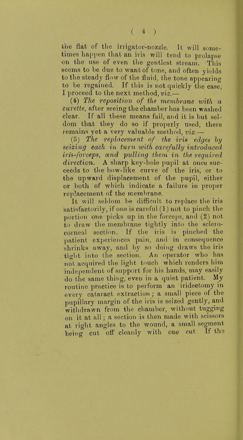 tlie flat of the irrigator-nozzle. It will some- times ha)>pen that an iris will tend to prolapse on the use of even the gentlest stream. This seems to be due to want of tone, and often yields to the steady flow of the fluid, the tone appearing to be regained. If this is not quickly the case, I proceed to the next method, viz.— (4) The reposition of the membrane with a curette, after seeing the chamber has been washed clear. If all these means fail, and it is but sel- dom that they do so if properly used, there remains yet a very valuable method, viz.— (5) The replacement of the iris edges by seizing each in turn with carefully introduced iris-forceps, and pulling them in the required direction. A sharp key-hole pupil at once suc- ceeds to the bow-like curve of the iris, or to the upward displacement of the pupil, either or both of which indicate a failure iu proper rei>lacement of the membrane. It will seldom be difficult to replace the iris satisfactorily, if one is careful (1) not to pinch the portion one picks up in the forceps, and (2) not to draw the membrane tightly into the sclero- corneal section. If the iris is pinched the patient experiences pain, and in consequence shrinks away, and by so doing draws the iris tight into the section. An operator who has not acquired the light touch which renders him independent of support for his hands, may easily do the same thing, even in a quiet patient. My routine practice is to perform an iridectomy in every cataract extraction ; a small piece of the pupillary margin of the iris is seized gently, and withdrawn from the chamber, without tugging on it at all; a section is then made with scissors at right angles to the wound, a small segment being cut off cleanly with one cut If the