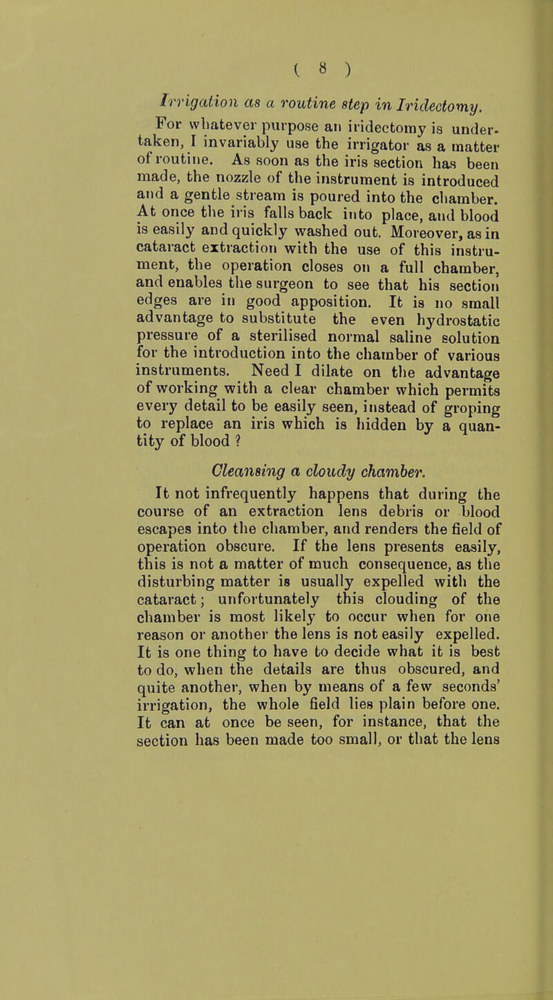 ( « ) Irrigation as a routine step in Iridectomy. For whatever purpose an iridectomy is under- taken, I invariably use the irrigator as a matter of routine. As soon as the iris section has been made, the nozzle of the instrument is introduced and a gentle stream is poured into the chamber. At once the iris falls back into place, and blood is easily and quickly washed out. Moreover, as in cataract extraction with the use of this instru- ment, the operation closes on a full chamber, and enables the surgeon to see that his section edges are in good apposition. It is no small advantage to substitute the even hydrostatic pressure of a sterilised normal saline solution for the introduction into the chamber of various instruments. Need I dilate on the advantage of working with a clear chamber which permits every detail to be easily seen, instead of groping to replace an iris which is hidden by a quan- tity of blood ? Cleansing a cloudy chamber. It not infrequently happens that during the course of an extraction lens debris or blood escapes into the chamber, and renders the field of operation obscure. If the lens presents easily, this is not a matter of much consequence, as the disturbing matter is usually expelled with the cataract; unfortunately this clouding of the chamber is most likely to occur when for one reason or another the lens is not easily expelled. It is one thing to have to decide what it is best to do, when the details are thus obscured, and quite another, when by means of a few seconds' irrigation, the whole field lies plain before one. It can at once be seen, for instance, that the section has been made too small, or that the lens