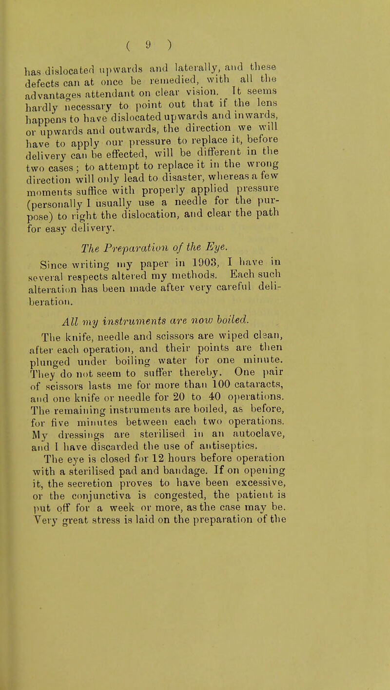 has dislocated upwards and laterally, and tliese defects can at once be remedied, with all the advantages attendant on clear vision. It seems hardly necessary to point out that if the lens happens to have dislocated upwards and inwards, or upwards and outwards, the direction we will have to apply our pressure to replace it, before delivery can be effected, will be different in the two cases ; to attempt to replace it in the wrong direction will only lead to disaster, whereas a few moments suffice with properly applied pressure (personally I usually use a needle for the pur- pose) to right the dislocation, and clear the path for easy delivery. The Preparation of the Eye. Since writing niy paper in 1903, I have in .several respects altered my methods. Each such alteration has been made after very careful deli- beration. All my instruments are now boiled. The knife, needle and scissors are wiped clean, after each operation, and their points are then plunged under boiling water for one minute. They^do not seem to suffer thereby. One pair of scissors lasts me for more than 100 cataracts, and one knife or needle for 20 to 40 operations. The remaining instruments are boiled, as before, for five minutes between each two operations. My dressings are sterilised in an autoclave, and I have discarded the use of antiseptics. The eye is closed for 12 hours before operation with a sterilised pad and bandage. If on opening it, the secretion proves to have been excessive, or the conjunctiva is congested, the patient is l^ut off for a week or more, as the case may be. Very great stress is laid on the preparation of the