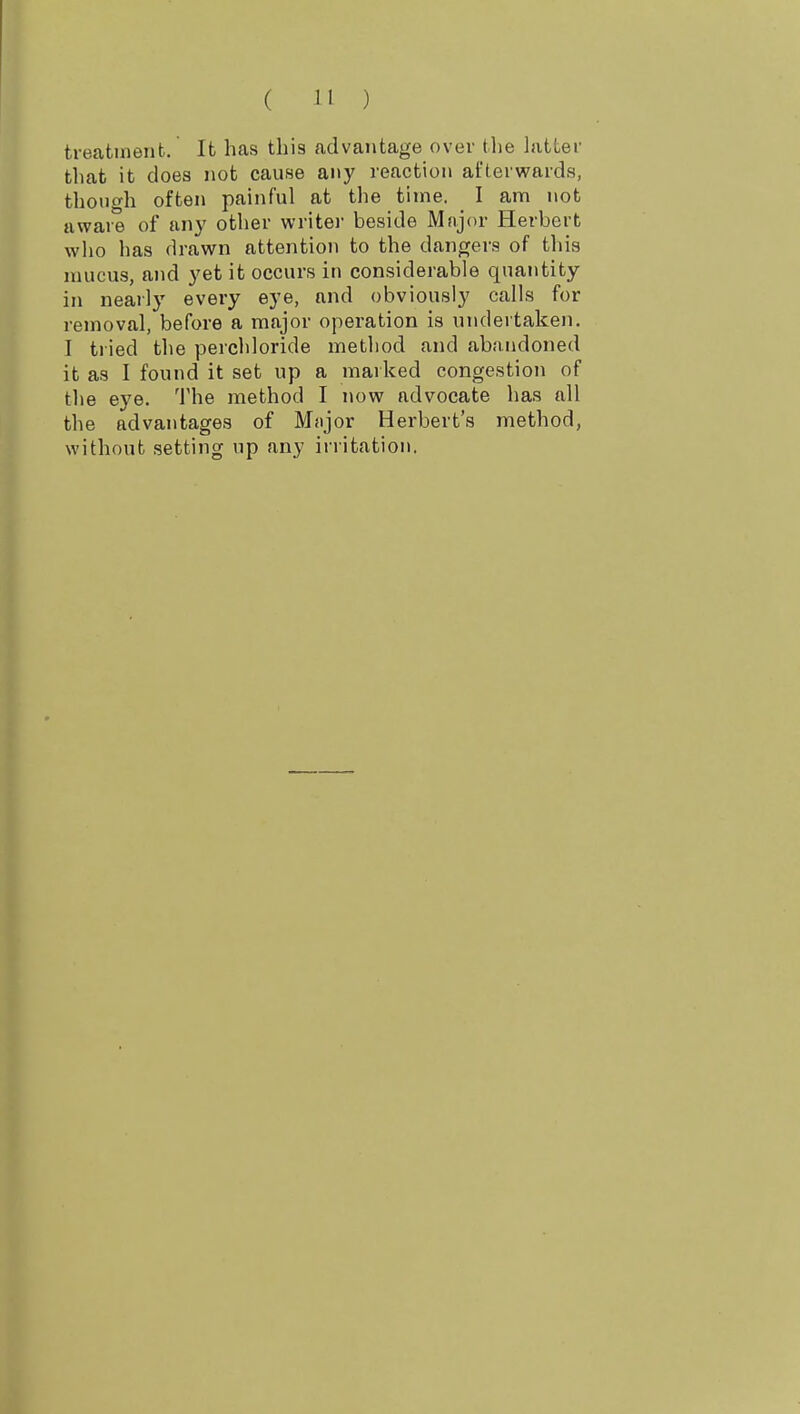 treatmeiib. It has this advantage over the hitter that it does not cause any reaction afterwards, though often painful at the time. I am not aware of any other writei' beside Mnjor Herbert who has drawn attention to the dangers of this mucus, and yet it occurs in considerable quantity in nearly every eye, and obviously calls for removal, before a major operation is undertaken. I tried the perchloride method and abiuidoned it as I found it set up a marked congestion of tlie eye. The method I now advocate has all the advantages of Mnjor Herbert's method, without setting up any irritation.