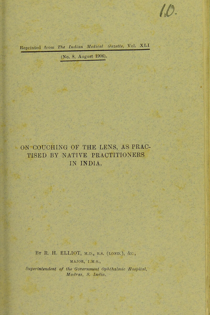 (No. 8, August 1906). ON COUCHING OF THE LENS, AS PRAC- TISED BY NATIVE PRACTITIONERS IN INDIA. Bt R. H. ELLIOT, M.D., B.s. (lond.), &c., MAJOR, I.M.S., ^Superintendent of the Oovernment Ophthalmic Hospital, Madras, S. India,