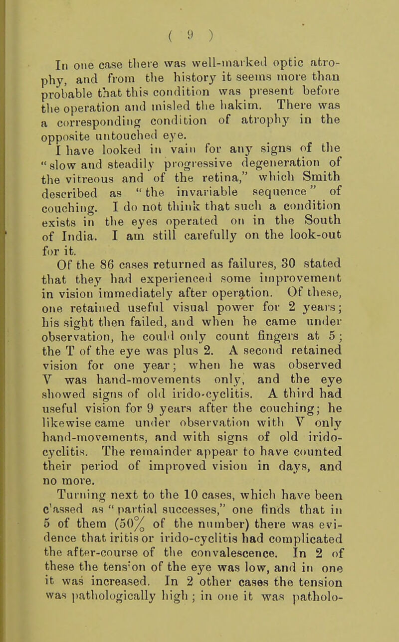 ( ^' ) In one case there was well-maiked optic atro- phy, and from tlie history it seems more than probable that this condition was present before tlie operation and misled tlie liakim. There was a corresponding condition of atrophy in the opposite untouched eye. 1 have looked in vain for any signs of the  slow and steadily progressive degeneration of the vitreous and of the retina, which Smith described as  the invariable sequence of couching. I do not think that such a condition exists in the eyes operated oi\ in the South of India. I am still carefully on the look-out for it. Of the 86 cases returned as failures, 30 stated that they had experienced some improvement in vision immediately after operation. Of tliese, one retained useful visual power for 2 yeais; his sight then failed, aiid when he came under observation, he could oidy count fingers at 5 ; the T of the eye was plus 2. A second retained vision for one year; when he was observed V was hand-movements onl}'^, and the eye showed signs of old irido-cyclitis. A third had useful vision for 9 years after the couching; he likewise came under observation witli V only hand-movements, and with signs of old irido- cyclitis. The remainder appear to have counted their period of improved vision in days, and no more. Turning next to the 10 cases, which have been c'assed as  partial successes, one finds that in 5 of them (50% of the number) there was evi- dence that iritis or irido-cyclitis had complicated the after-course of the convalescence. In 2 of these the tens'on of the eye was low, and in one it was increased. In 2 other cases the tension was pathologically high ; in one it was patholo-