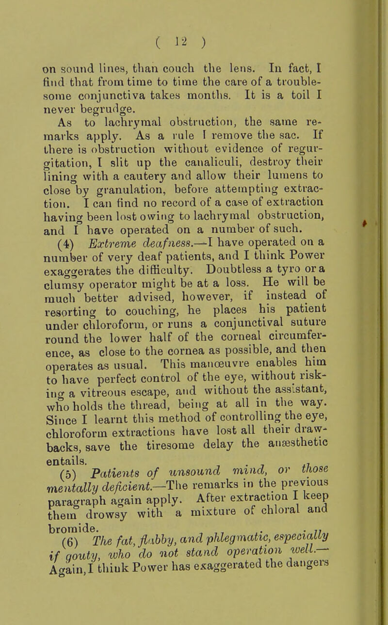 ( ^ -^ ) on sound lines, than couch the lens. In fact, I find that from time to time the care of a trouble- some conjunctiva takes months. It is a toil I never begrudge. As to lachrymal obstruction, the same re- marks apply. As a rule I remove the sac. If there is obstruction without evidence of regur- gitation, I slit up the canaliculi, destroy their lining with a cautery and allow their lumens to close by granulation, before attempting extrac- tion. I can find no record of a case of extraction having been lost owing to lachrymal obstruction, and I have operated on a number of such. (-t) Extreme deafness.-^l have operated on a number of very deaf patients, and I think Power exaggerates the difficulty. Doubtless a tyro era clumsy operator might be at a loss. He will be much better advised, however, if instead of resorting to couching, he places his patient under chloroform, or runs a conjunctival suture round the lower half of the corneal circumfer- ence, as close to the cornea as possible, and then operates as usual. This manoeuvre enables him to have perfect control of the eye, without risk- ing a vitreous escape, and without the assistant, who holds the thread, being at all in the way. Since I learnt this method of controlling the eye, chloroform extractions have lost all their draw- backs, save the tiresome delay the anaesthetic entails. , . , ^i. (5) Patients of unsound mmd, or those mentally de/lcienL—The remarks in the previous paragraph again apply. After extraction I keep them drowsy with a mixture of chloral and bromide. , . . (6) The fat, fiabhy, and phlegmatic, espeoiatty if Qouty, who do not stand operation well.- Acrain.I think Power has exaggerated the dangers