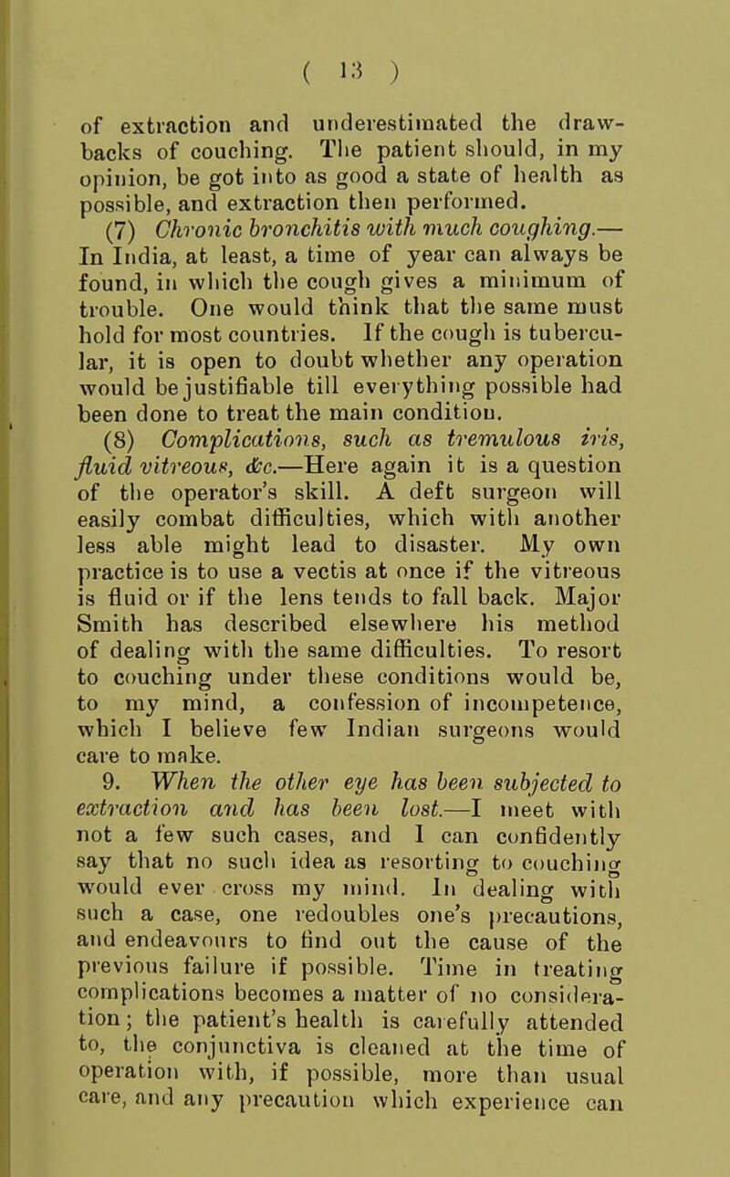 ( ) of extraction and underestimated the draw- backs of couching. The patient should, in my opinion, be got into as good a state of health as possible, and extraction then performed. (7) Chronic bronchitis with much coughing.— In India, at least, a time of year can always be found, in which tl)e cough gives a minimum of trouble. One would think that the same must hold for most countries. If the cough is tubercu- lar, it is open to doubt whether any operation would be justifiable till everything possible had been done to treat the main condition. (8) Complications, such as tremulous iris, fluid vitreous, &c.—Here again it is a question of the operator's skill. A deft surgeon will easily combat difficulties, which with another less able might lead to disaster. My own practice is to use a vectis at once if the vitreous is fluid or if the lens tends to fall back. Major Smith has described elsewhere his method of dealing with the same difficulties. To resort to couching under tliese conditions would be, to my mind, a confession of incompetence, which I believe few Indian surgeons would care to mnke. 9. When the other eye has been subjected to extraction and has been lost.—I meet with not a few such cases, and I can confidently say that no such idea as resorting to couching would ever cross my niind. In dealinsf with such a case, one redoubles one's |)recautions, and endeavours to find o\it the cause of the previous failure if possible. Time in treating complications becomes a matter of no considera- tion ; the patient's health is carefully attended to, the conjunctiva is cleaned at the time of operation with, if possible, more than usual care, and any precaution which experience can