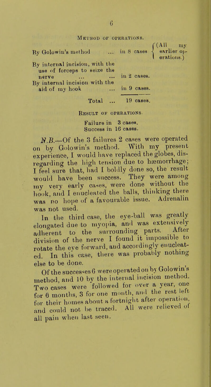 Method of o; By Qolowin'a method By internal incision, with the use of forceps to seize the nerve By internal incision with the aid of my hook Total ... BRAT10N8. ((All my in 8 cases I earlier op- I orations ) iu 2 cases, in 9 cases. 19 caaea. Result of operations. Failure in 3 cases. Succesa in 16 cases. .B.—Of the 3 failures 2 cases were operated on by Golowin's method. With my present experience, I would have replaced the globes, dis- regarding the high tension due to haemorrhage; I feel sure that, had I boldly done so, the result would have been success. They were among my very early cases, were done without the hook, and I enucleated the balls, thinking there was no hope of a favourable issue. Adrenalin was not used. In the third case, the eye-ball was greatly elongated due to myopia, and was extensively adherent to the surrounding parts. After division of the nerve I found it impossible to rotate the eve forward, and accordingly enucleat- ed. In this case, there was probably nothing else to be done. f Of the successes 6 were operated on by Golowins method, and 10 by the internal incision method. Two cases were followed for over a year one for 6 months, 3 for one month, and the rest left, for their homes about a fortnight after operation and could not be traced. All were relieved ol all pain when last seen.