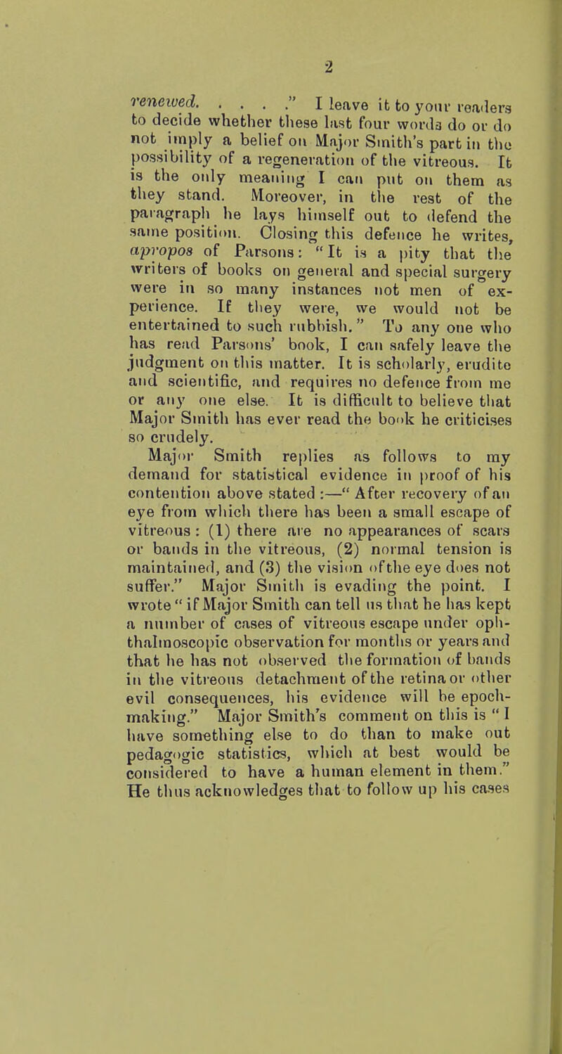 reneived I leave it to your rea-lerg to decide whether these hist four worda do or do not imply a belief on Major Smith's part in the possibility of a regeneration of the vitreous. It is the only meaning I can put on them as they stand. Moreover, in the rest of the paragraph he lays himself out to defend the same position. Closing this defence he writes, apropos of Parsons: It is a pity that the writers of books on general and special surgery were in so many instances not men of ex- perience. If they were, we would not be entertained to such rubbish. To any one who has read Parsons' book, I can safely leave the judgment on this matter. It is scholarly, erudite and scientific, and requires no defence from me or any one else. It is difficult to believe that Major Smith has ever read the book he criticises so crudely. Majoi- Smith replies as follows to ray demand for statistical evidence in proof of his contention above stated :— After recovery of an eye from which there has been a small escape of vitreous : (1) there are no appearances of scars or bands in the vitreous, (2) normal tension is maintained, and (3) the vision of the eye does not suffer. Major Smith is evading the point. I wrote  if Major Smith can tell us that he has kept a number of cases of vitreous escape under opli- thalmoscopic observation for months or years and that he has not observed the formation of bands in the vitreous detachment of the retina or other evil consequences, his evidence will be epoch- making. Major Smith's comment on this is  I have something else to do than to make out pedagogic statistics, which at best would be considered to have a human element in them. He thus acknowledges that to follow up his cases