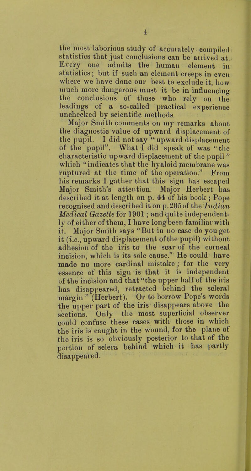 the most laborious study of accurately couipiled statistics that just conclusions can be arrived at. Every one admits the human element in statistics; but if such an element creeps in even where we have done our best to exclude it, how much more dangerous must it be in influencing the conclusions of those who rely on the leadings of a so-called practical experience unchecked by scientific methods. Major Smith comments on my remarks about the diagnostic value of upward displacement of the pupil. I did not say  upward displacement of the pupil. What 1 did sj)eak of was  the characteristic upward displacement of the pupil  which indicates that the hyaloid membrane was ruptured at the time of the operation. From his remarks I gather that this sign has escaped Major Smith's attention. Major Herbert has described it at length on p. 44 of his book ; Pope recognised anddescribed iton p.205of the Ivdian Medical Gazette for 1901; and quite independent- ly of either of them, I have long been familiar with it. Major Smith says But in no case do you get it {i.e., upward displacement of the pupil) without adhesion of the iris to the scar of the corneal incision, which is its sole cause. He could have made no more cardinal mistake; for the very essence of this sign is that it is independent of the incision and that the upper half of the iris has disap))eared, retracted behind the scleral margin  (Herbert). Or to borrow Pope's words the upper part of the iris disappears above the sections. Only the most superficial observer could confuse these cases with those in which the iris is caught in the wound, for the plane of the iris is so obviously posterior to that of the portion of sclera behind which it has partly disappeared.