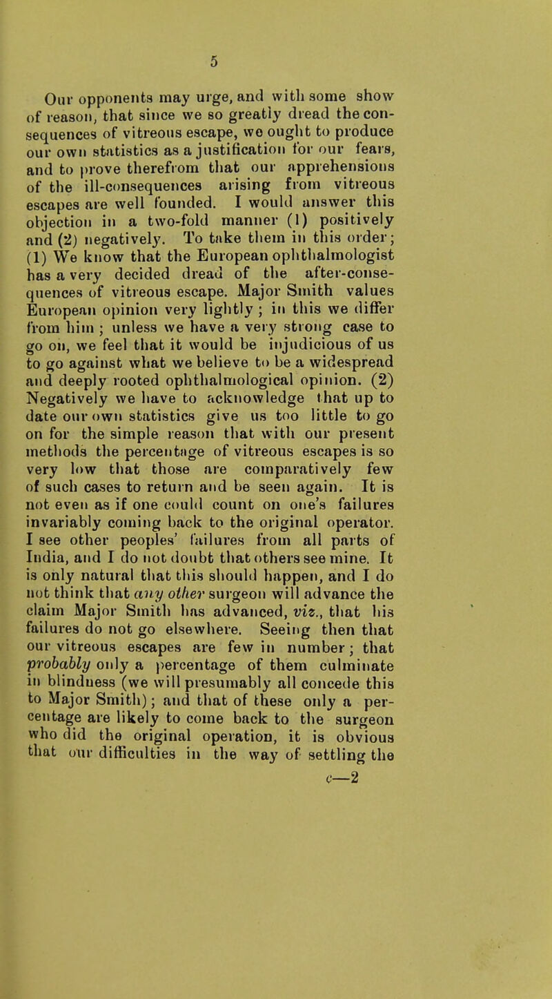 Our opponents may urge, and with some show of reason, that since we so greatly dread the con- sequences of vitreous escape, wo ought to produce our own statistics as a justification for our fears, and to prove therefrom that our apprehensions of the ill-consequences arising from vitreous escapes are well founded. I would answer this objection in a two-fold manner (1) positively and (2) negatively. To take them in this order; (1) We know that the European ophthalmologist has a very decided dread of the after-conse- quences of vitreous escape. Major Smith values European opinion very lightly ; in this we differ from hinj; unless we have a very strong case to go on, we feel that it would be injudicious of us to go against what we believe to be a widespread and deeply rooted ophthalmological opinion. (2) Negatively we have to acknowledge that up to date our own statistics give us too little to go on for the simple reason that with our present methods the percentfige of vitreous escapes is so very low that those are comparatively few of such cases to return and be seen again. It is not even as if one could count on one's failures invariably coming back to the original operator. I see other peoples' failures from all parts of India, and I do not doubt that others see mine. It is only natural that this should happen, and I do not think that any oilier surgeon will advance the claim Major Smith has advanced, viz., that his failures do not go elsewhere. Seeing then that our vitreous escapes are few in number; that probably only a percentage of them culminate in blindness (we will presumably all concede this to Major Smith); and that of these only a per- centage are likely to come back to the surgeon who did the original operation, it is obvious that our difficulties in the way of settling the c—2