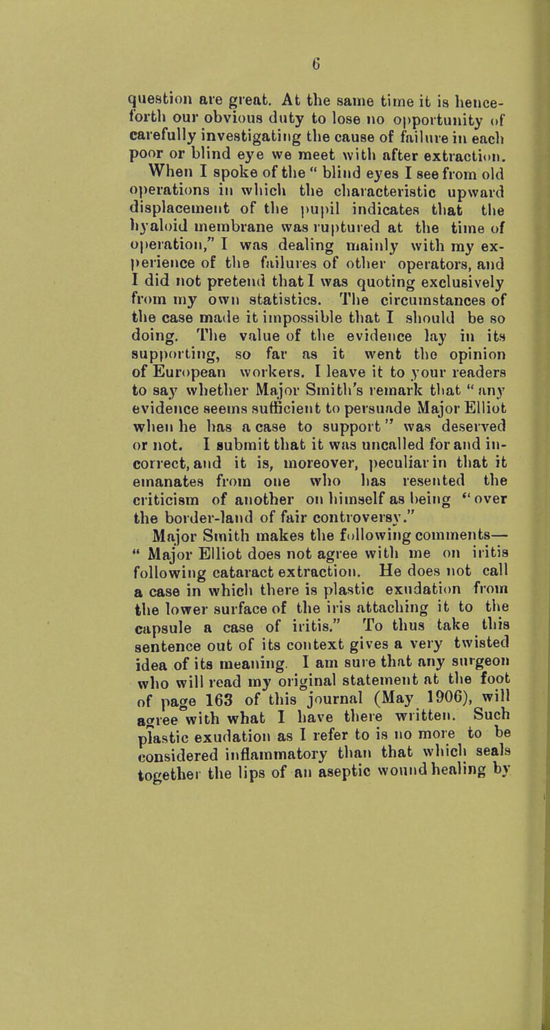 question are great. At the same time it is hence- forth our obvious duty to lose no opportunity of carefully investigating the cause of failure in each poor or blind eye we meet with after extraction. When I spoke of the  blind eyes I see from old operations in which the characteristic upward displacement of the i)upil indicates that the hyaloid membrane was ruptured at the time of operation, I was dealing mainly with my ex- perience of the failures of other operators, and I did not pretend that I was quoting exclusively from my own statistics. The circumstances of the case made it impossible that I should be so doing. The value of the evidence lay in its supporting, so far as it went the opinion of European workers. I leave it to your readers to say whether Major Smith's remark that  any evidence seems sufficient to persuade Major Elliot when he has a case to support was deserved or not. I submit that it was uncalled for and in- correct, and it is, moreover, ))eculiarin that it emanates from one who has resented the criticism of another on liimself as being over the border-land of fair controversy. Major Smith makes the following comments—  Major Elliot does not agree with me on iritis following cataract extraction. He does not call a case in which there is plastic exudation from the lower surface of the iris attaching it to the capsule a case of iritis. To thus take this sentence out of its context gives a very twisted idea of its meaning. I am sure that any surgeon who will read my original statement at the foot of page 163 of this journal (May 1906), will agree'with what I have there written. Such plastic exudation as I refer to is no more to be considered inflammatory than that whicli seals together the lips of an aseptic wound healing by