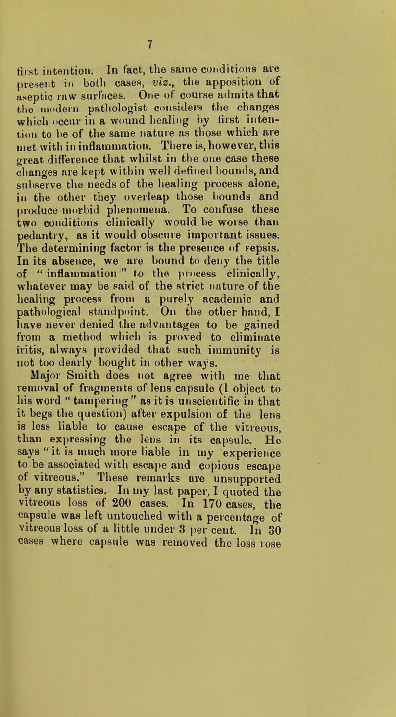 first intention. In fact, the same conditions are present in boLli cases, viz., the apposition of aseptic raw surfaces. One of course admits that tlie modern patliologist considers the changes which occur in a wound healing by Hrst inten- tion to be of the same nature as those which are met with in inflammation, Tliere is, however, this great difference that whilst in tbe one case these cbanges are kept within well defined bounds, and subserve the needs of the healing process alone, in the other they overleap those bounds and produce niorbid phenomena. To confuse these two conditiorts clinically would be worse than pedantry, as it would obscure important issues. The determining factor is the presence <»f eepsis. In its absence, we are bound to deny the title of  inflammation  to the juocess clinically, whatever may be said of the strict nature of the healing process from a purely academic and pathological standpoint. On the other hand, I liave never denied the advantages to be gained from a method which is proved to eliminate iritis, always j)rovided that such immunity is not too dearly bought in other vva3's. Major Smith does not agree with me that removal of fragments of lens capsule (I object to his word  tampering as it is unscientific in that it begs the question) after expulsion of the lens is less liable to cause escape of the vitreous, than expressing the lens in its capsule. He says  it is much more liable in my experience to be associated with escape and copious escape of vitreous. These remarks are unsupported by any statistics. In my last paper, I quoted the vitreous loss of 200 cases. In 170 cases, the capsule was left untouched with a percentage of vitreous loss of a little under 3 per cent. In 30 cases where capsule was removed the loss rose