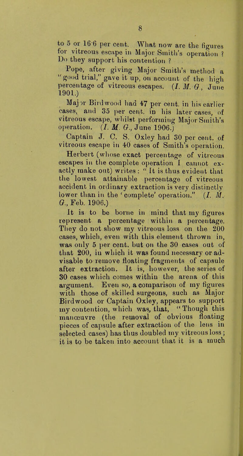 to 5 or 16 6 per cent. What now are the figures for vitreou.s escape m Major Smith's operation ? Do tliey support his contention ? Pope, after giving Major Smith's method a good trial, gave it up, on account of the high percentage of vitreous escapes. (/. M. 0 . June 1901.) Major Birdwood liad 47 per cent, in his earlier cases, and 35 per cent, in his later cases, of vitreous escape, whilst performing Major Smith's o|»eration. (/. M. G., June 1906.J Captain J. C. S. Oxley had 30 per cent, of vitreous escape in 40 cases of Smith's operation. Herbert (whose exact percentage of vitreous escapes in the complete operation I cannot ex- actly make out) writes :  It is thus evident that the lowest attainable percentage of vitreous accident in ordinary extraction is very distinctly lower than in the 'complete' operation. (/. M. 0., Feb. 1906.) It is to be borne in mind that my figures represent a percentage within a percentage. They do not show my vitreous loss on the 200 cases, which, even with this element thrown in, was only 5 ]>er cent, but on the 30 cases out of that 200, iu which it was found necessary or ad- visable to remove floating fragments of capsule after extraction. It is, however, the series of 30 cases which comes within the arena of this argument. Even so, a comparison of my figures with those of skilled surgeons, such as Major Birdwood or Captain Oxley, appears to support my contention, which was, that,  Though this manoeuvre (tlie removal of obvious floating pieces of capsule after extraction of the lens in selected cases) has thus doubled my vitreous loss ; it is to be taken into account that it is a much